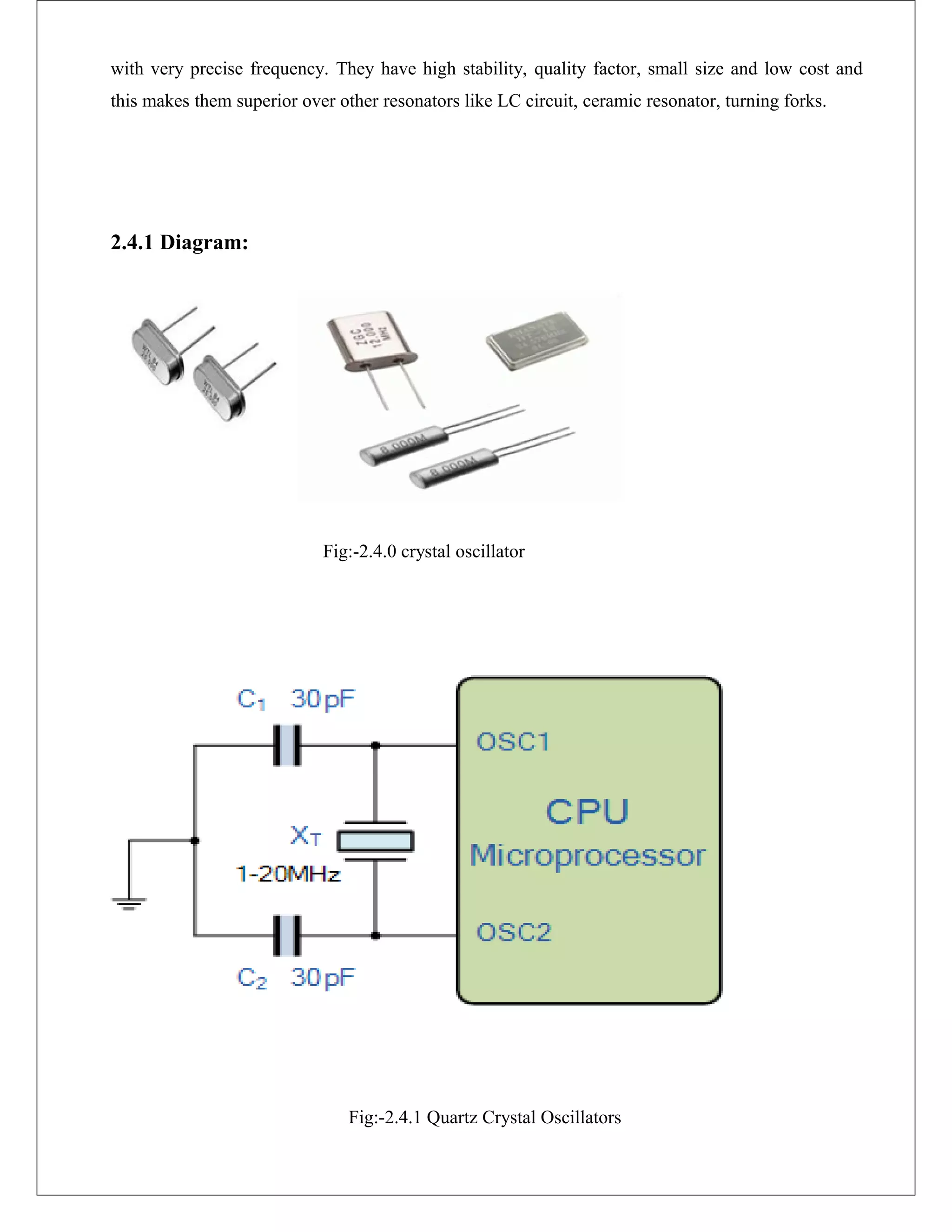 with very precise frequency. They have high stability, quality factor, small size and low cost and
this makes them superior over other resonators like LC circuit, ceramic resonator, turning forks.
2.4.1 Diagram:
Fig:-2.4.0 crystal oscillator
Fig:-2.4.1 Quartz Crystal Oscillators
 