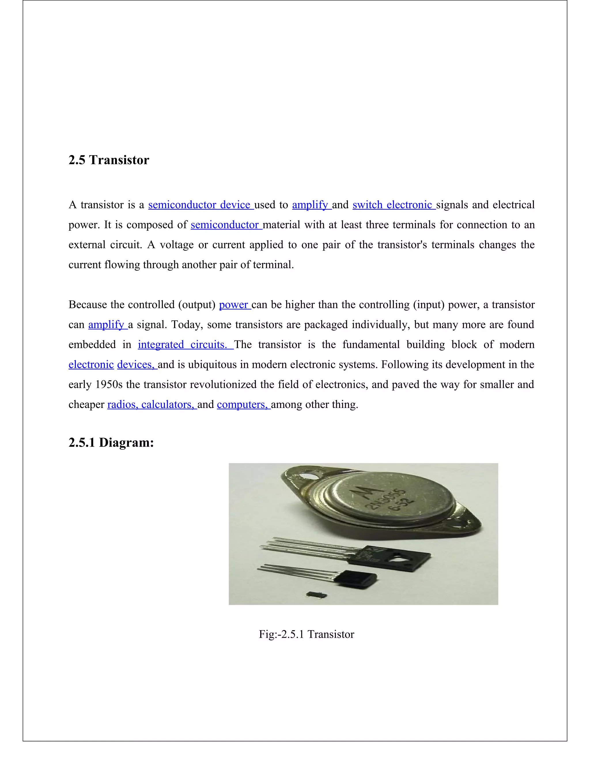 2.5 Transistor
A transistor is a semiconductor device used to amplify and switch electronic signals and electrical
power. It is composed of semiconductor material with at least three terminals for connection to an
external circuit. A voltage or current applied to one pair of the transistor's terminals changes the
current flowing through another pair of terminal.
Because the controlled (output) power can be higher than the controlling (input) power, a transistor
can amplify a signal. Today, some transistors are packaged individually, but many more are found
embedded in integrated circuits. The transistor is the fundamental building block of modern
electronic devices, and is ubiquitous in modern electronic systems. Following its development in the
early 1950s the transistor revolutionized the field of electronics, and paved the way for smaller and
cheaper radios, calculators, and computers, among other thing.
2.5.1 Diagram:
Fig:-2.5.1 Transistor
 
