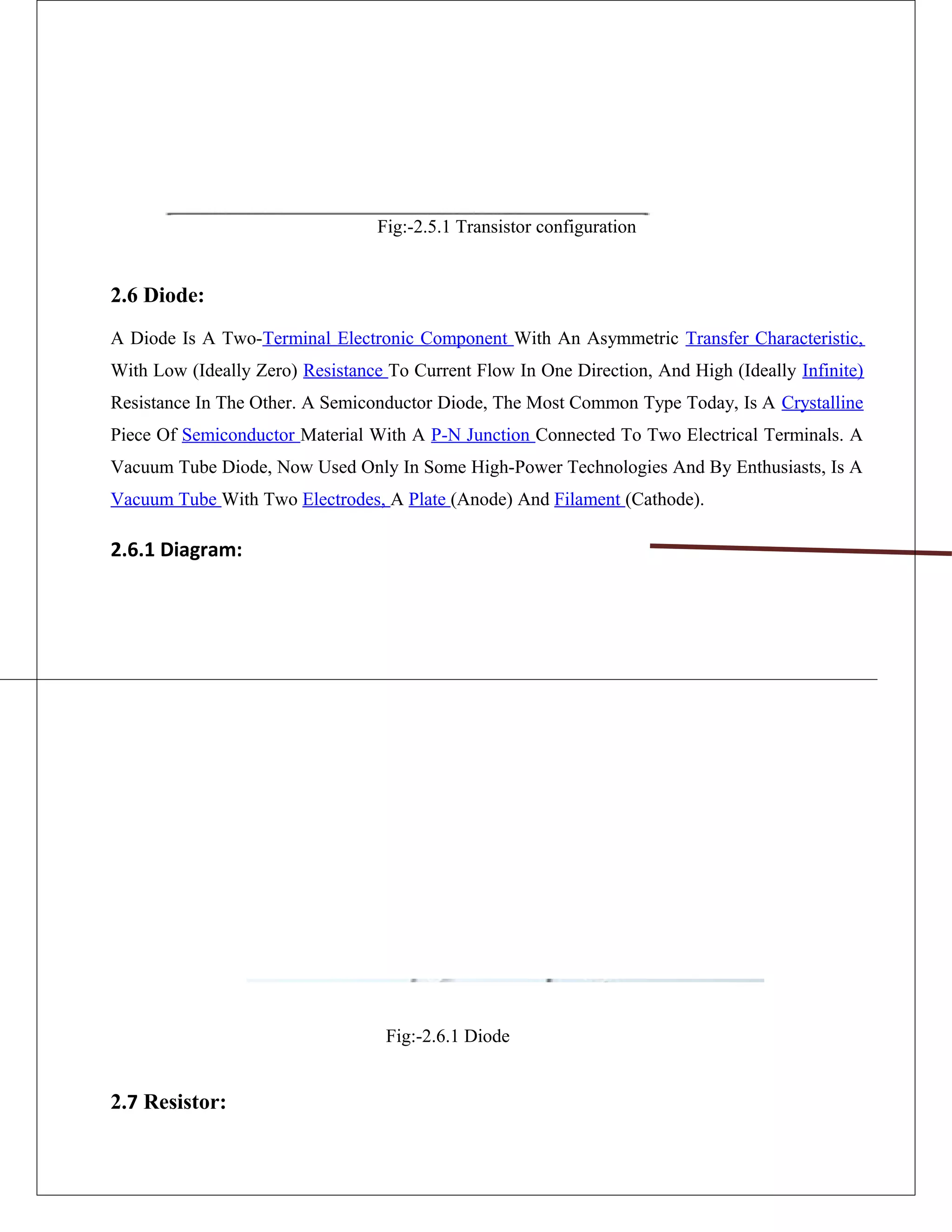 Fig:-2.5.1 Transistor configuration
2.6 Diode:
A Diode Is A Two-Terminal Electronic Component With An Asymmetric Transfer Characteristic,
With Low (Ideally Zero) Resistance To Current Flow In One Direction, And High (Ideally Infinite)
Resistance In The Other. A Semiconductor Diode, The Most Common Type Today, Is A Crystalline
Piece Of Semiconductor Material With A P-N Junction Connected To Two Electrical Terminals. A
Vacuum Tube Diode, Now Used Only In Some High-Power Technologies And By Enthusiasts, Is A
Vacuum Tube With Two Electrodes, A Plate (Anode) And Filament (Cathode).
2.6.1 Diagram:
Fig:-2.6.1 Diode
2.7 Resistor:
 