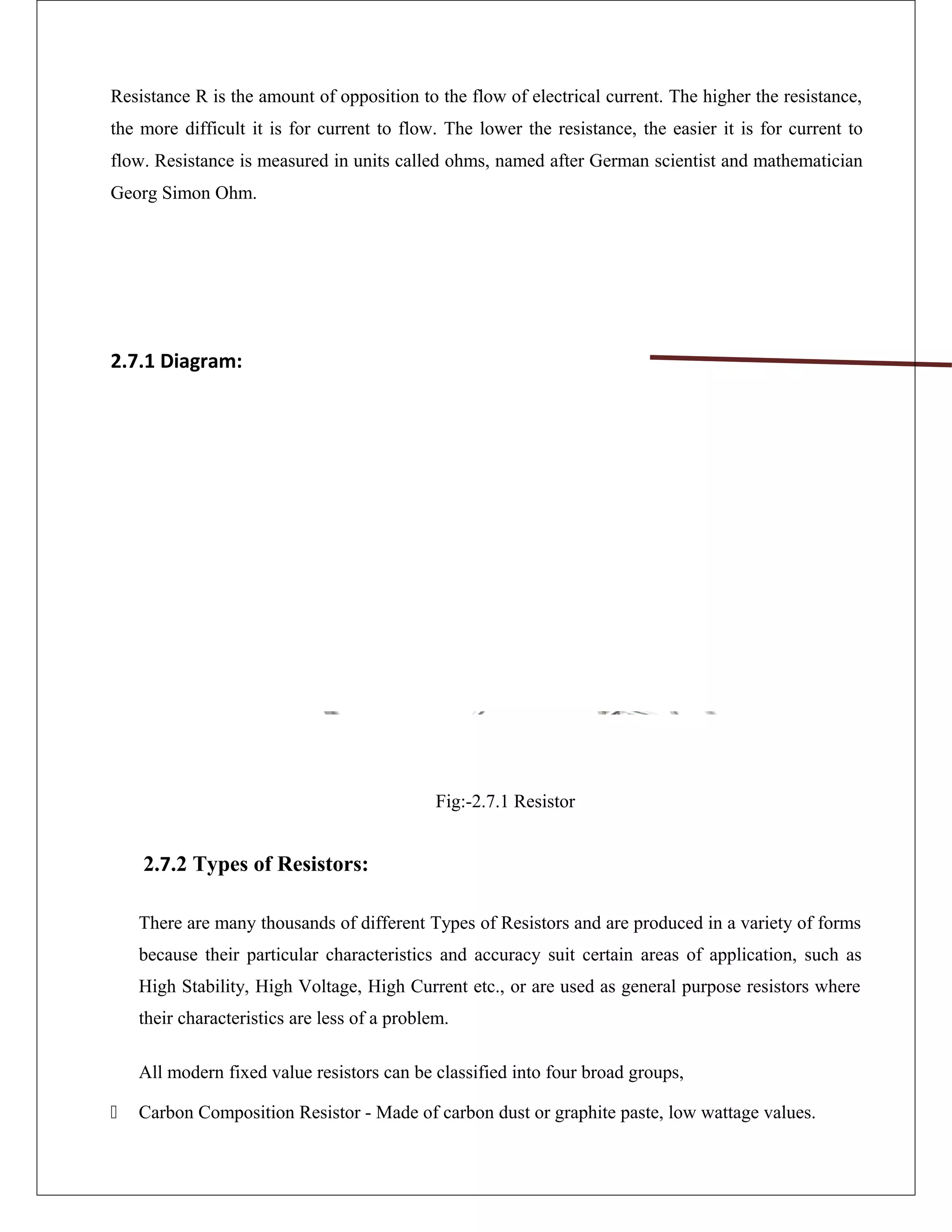 Resistance R is the amount of opposition to the flow of electrical current. The higher the resistance,
the more difficult it is for current to flow. The lower the resistance, the easier it is for current to
flow. Resistance is measured in units called ohms, named after German scientist and mathematician
Georg Simon Ohm.
2.7.1 Diagram:
Fig:-2.7.1 Resistor
2.7.2 Types of Resistors:
There are many thousands of different Types of Resistors and are produced in a variety of forms
because their particular characteristics and accuracy suit certain areas of application, such as
High Stability, High Voltage, High Current etc., or are used as general purpose resistors where
their characteristics are less of a problem.
All modern fixed value resistors can be classified into four broad groups,
 Carbon Composition Resistor - Made of carbon dust or graphite paste, low wattage values.
 