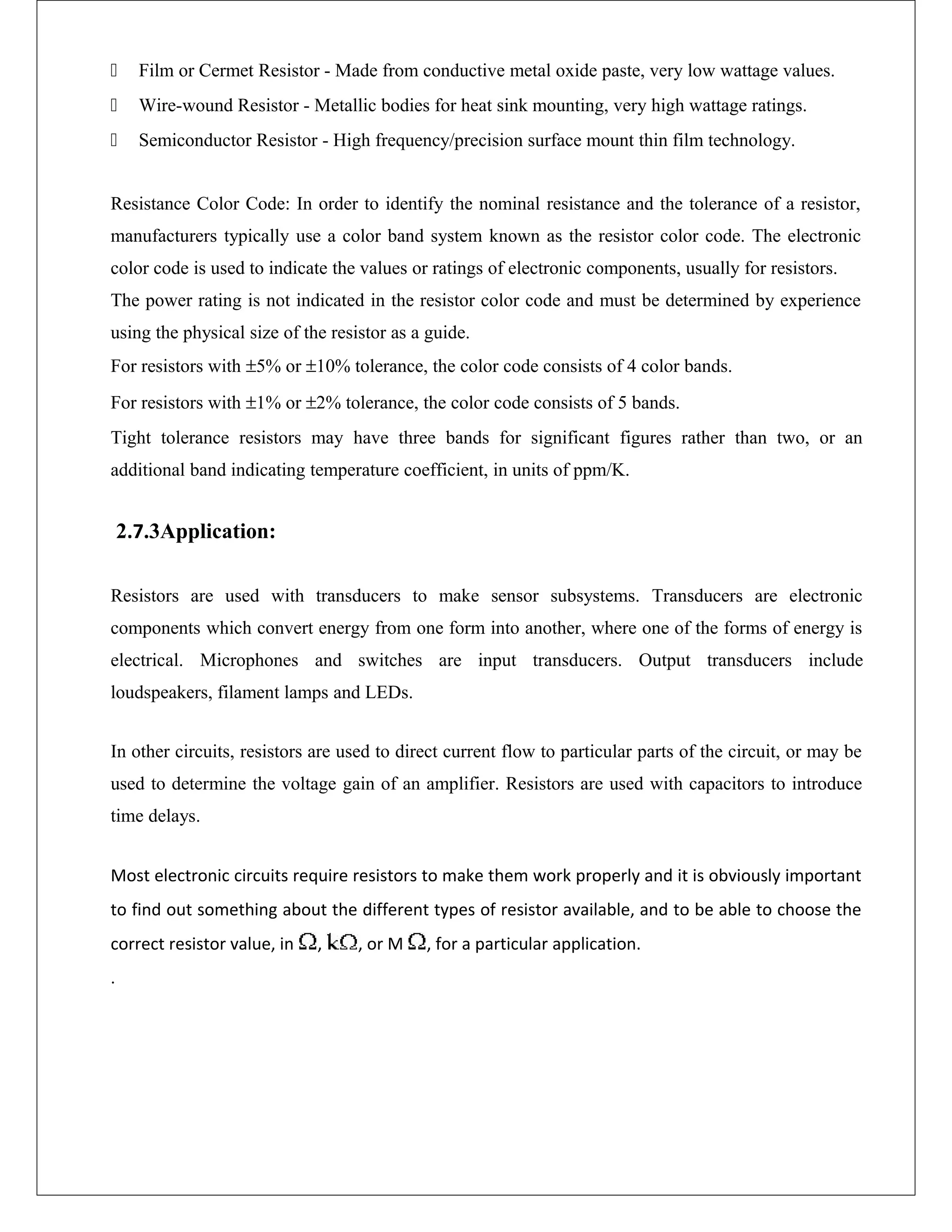  Film or Cermet Resistor - Made from conductive metal oxide paste, very low wattage values.
 Wire-wound Resistor - Metallic bodies for heat sink mounting, very high wattage ratings.
 Semiconductor Resistor - High frequency/precision surface mount thin film technology.
Resistance Color Code: In order to identify the nominal resistance and the tolerance of a resistor,
manufacturers typically use a color band system known as the resistor color code. The electronic
color code is used to indicate the values or ratings of electronic components, usually for resistors.
The power rating is not indicated in the resistor color code and must be determined by experience
using the physical size of the resistor as a guide.
For resistors with ±5% or ±10% tolerance, the color code consists of 4 color bands.
For resistors with ±1% or ±2% tolerance, the color code consists of 5 bands.
Tight tolerance resistors may have three bands for significant figures rather than two, or an
additional band indicating temperature coefficient, in units of ppm/K.
2.7.3Application:
Resistors are used with transducers to make sensor subsystems. Transducers are electronic
components which convert energy from one form into another, where one of the forms of energy is
electrical. Microphones and switches are input transducers. Output transducers include
loudspeakers, filament lamps and LEDs.
In other circuits, resistors are used to direct current flow to particular parts of the circuit, or may be
used to determine the voltage gain of an amplifier. Resistors are used with capacitors to introduce
time delays.
Most electronic circuits require resistors to make them work properly and it is obviously important
to find out something about the different types of resistor available, and to be able to choose the
correct resistor value, in , , or M , for a particular application.
.
 