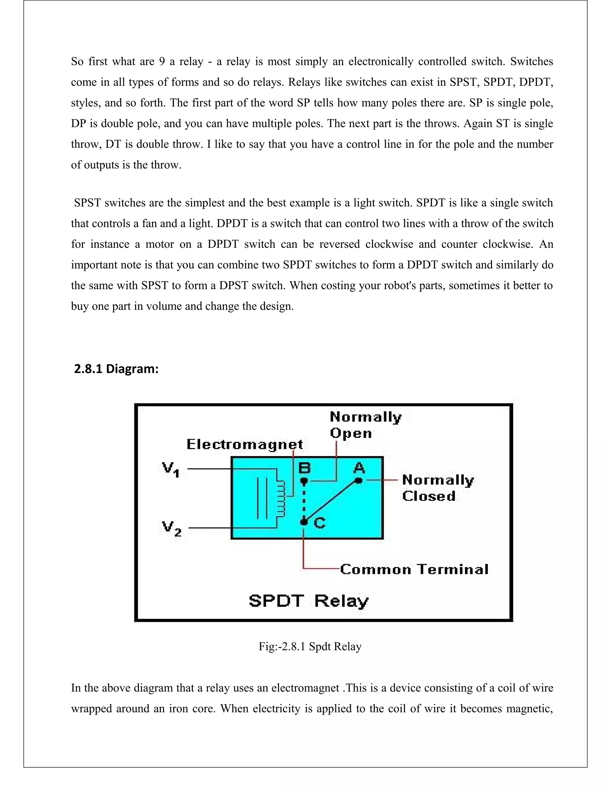 So first what are 9 a relay - a relay is most simply an electronically controlled switch. Switches
come in all types of forms and so do relays. Relays like switches can exist in SPST, SPDT, DPDT,
styles, and so forth. The first part of the word SP tells how many poles there are. SP is single pole,
DP is double pole, and you can have multiple poles. The next part is the throws. Again ST is single
throw, DT is double throw. I like to say that you have a control line in for the pole and the number
of outputs is the throw.
SPST switches are the simplest and the best example is a light switch. SPDT is like a single switch
that controls a fan and a light. DPDT is a switch that can control two lines with a throw of the switch
for instance a motor on a DPDT switch can be reversed clockwise and counter clockwise. An
important note is that you can combine two SPDT switches to form a DPDT switch and similarly do
the same with SPST to form a DPST switch. When costing your robot's parts, sometimes it better to
buy one part in volume and change the design.
2.8.1 Diagram:
Fig:-2.8.1 Spdt Relay
In the above diagram that a relay uses an electromagnet .This is a device consisting of a coil of wire
wrapped around an iron core. When electricity is applied to the coil of wire it becomes magnetic,
 