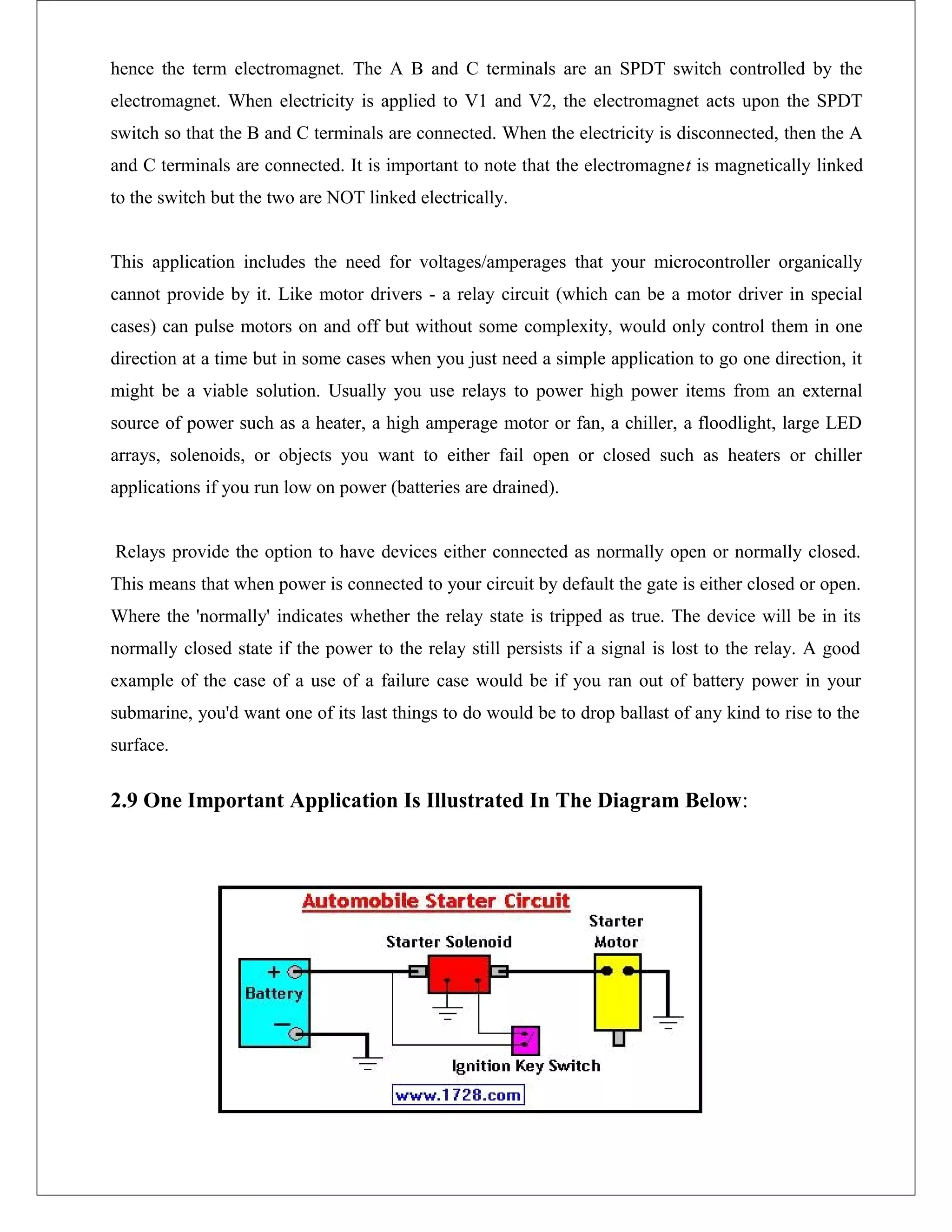hence the term electromagnet. The A B and C terminals are an SPDT switch controlled by the
electromagnet. When electricity is applied to V1 and V2, the electromagnet acts upon the SPDT
switch so that the B and C terminals are connected. When the electricity is disconnected, then the A
and C terminals are connected. It is important to note that the electromagnet is magnetically linked
to the switch but the two are NOT linked electrically.
This application includes the need for voltages/amperages that your microcontroller organically
cannot provide by it. Like motor drivers - a relay circuit (which can be a motor driver in special
cases) can pulse motors on and off but without some complexity, would only control them in one
direction at a time but in some cases when you just need a simple application to go one direction, it
might be a viable solution. Usually you use relays to power high power items from an external
source of power such as a heater, a high amperage motor or fan, a chiller, a floodlight, large LED
arrays, solenoids, or objects you want to either fail open or closed such as heaters or chiller
applications if you run low on power (batteries are drained).
Relays provide the option to have devices either connected as normally open or normally closed.
This means that when power is connected to your circuit by default the gate is either closed or open.
Where the 'normally' indicates whether the relay state is tripped as true. The device will be in its
normally closed state if the power to the relay still persists if a signal is lost to the relay. A good
example of the case of a use of a failure case would be if you ran out of battery power in your
submarine, you'd want one of its last things to do would be to drop ballast of any kind to rise to the
surface.
2.9 One Important Application Is Illustrated In The Diagram Below:
 