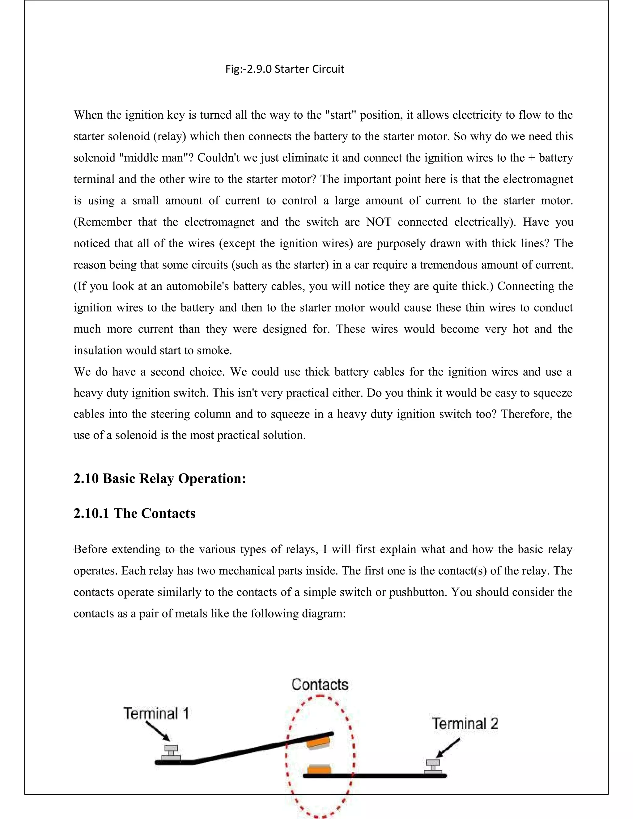 Fig:-2.9.0 Starter Circuit
When the ignition key is turned all the way to the "start" position, it allows electricity to flow to the
starter solenoid (relay) which then connects the battery to the starter motor. So why do we need this
solenoid "middle man"? Couldn't we just eliminate it and connect the ignition wires to the + battery
terminal and the other wire to the starter motor? The important point here is that the electromagnet
is using a small amount of current to control a large amount of current to the starter motor.
(Remember that the electromagnet and the switch are NOT connected electrically). Have you
noticed that all of the wires (except the ignition wires) are purposely drawn with thick lines? The
reason being that some circuits (such as the starter) in a car require a tremendous amount of current.
(If you look at an automobile's battery cables, you will notice they are quite thick.) Connecting the
ignition wires to the battery and then to the starter motor would cause these thin wires to conduct
much more current than they were designed for. These wires would become very hot and the
insulation would start to smoke.
We do have a second choice. We could use thick battery cables for the ignition wires and use a
heavy duty ignition switch. This isn't very practical either. Do you think it would be easy to squeeze
cables into the steering column and to squeeze in a heavy duty ignition switch too? Therefore, the
use of a solenoid is the most practical solution.
2.10 Basic Relay Operation:
2.10.1 The Contacts
Before extending to the various types of relays, I will first explain what and how the basic relay
operates. Each relay has two mechanical parts inside. The first one is the contact(s) of the relay. The
contacts operate similarly to the contacts of a simple switch or pushbutton. You should consider the
contacts as a pair of metals like the following diagram:
 