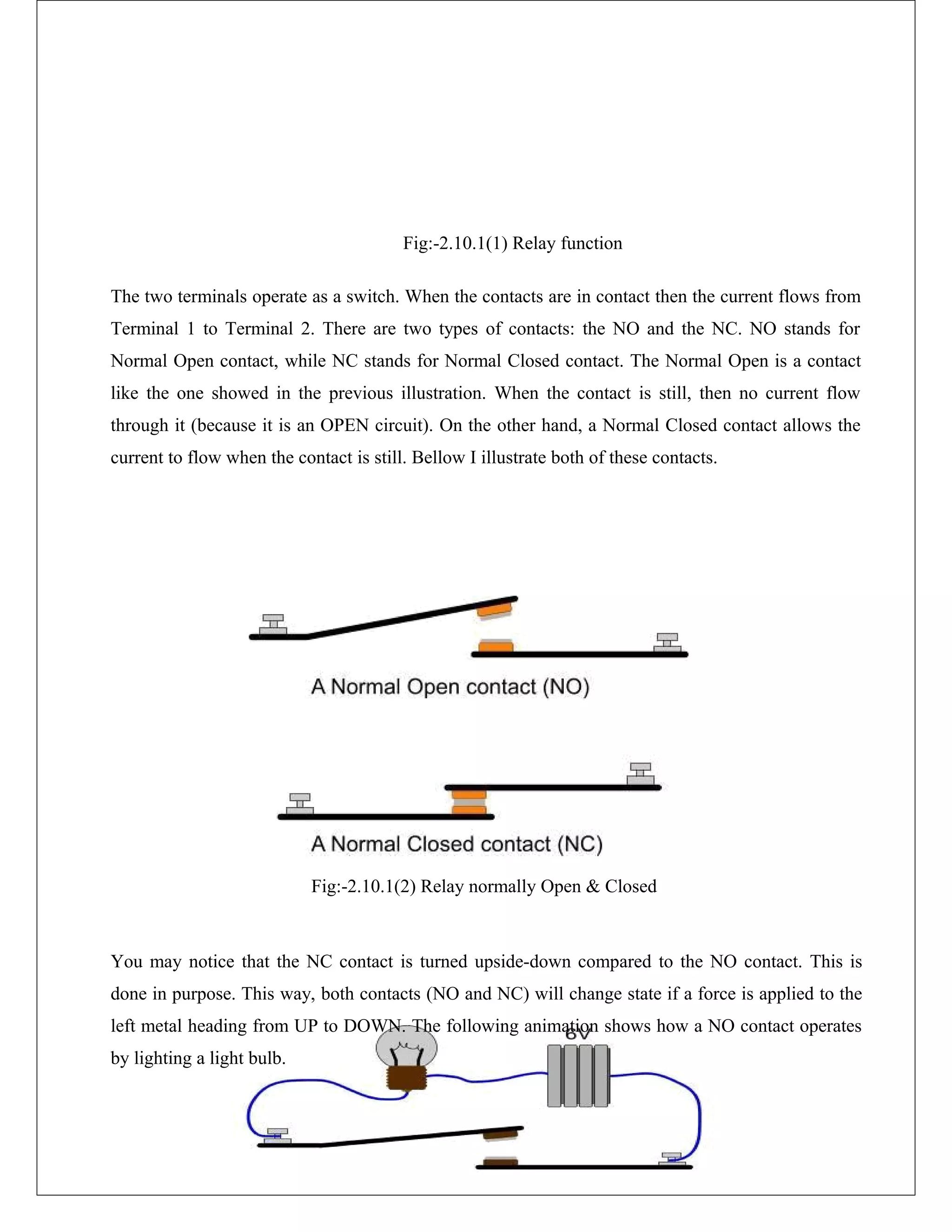 Fig:-2.10.1(1) Relay function
The two terminals operate as a switch. When the contacts are in contact then the current flows from
Terminal 1 to Terminal 2. There are two types of contacts: the NO and the NC. NO stands for
Normal Open contact, while NC stands for Normal Closed contact. The Normal Open is a contact
like the one showed in the previous illustration. When the contact is still, then no current flow
through it (because it is an OPEN circuit). On the other hand, a Normal Closed contact allows the
current to flow when the contact is still. Bellow I illustrate both of these contacts.
Fig:-2.10.1(2) Relay normally Open & Closed
You may notice that the NC contact is turned upside-down compared to the NO contact. This is
done in purpose. This way, both contacts (NO and NC) will change state if a force is applied to the
left metal heading from UP to DOWN. The following animation shows how a NO contact operates
by lighting a light bulb.
 
