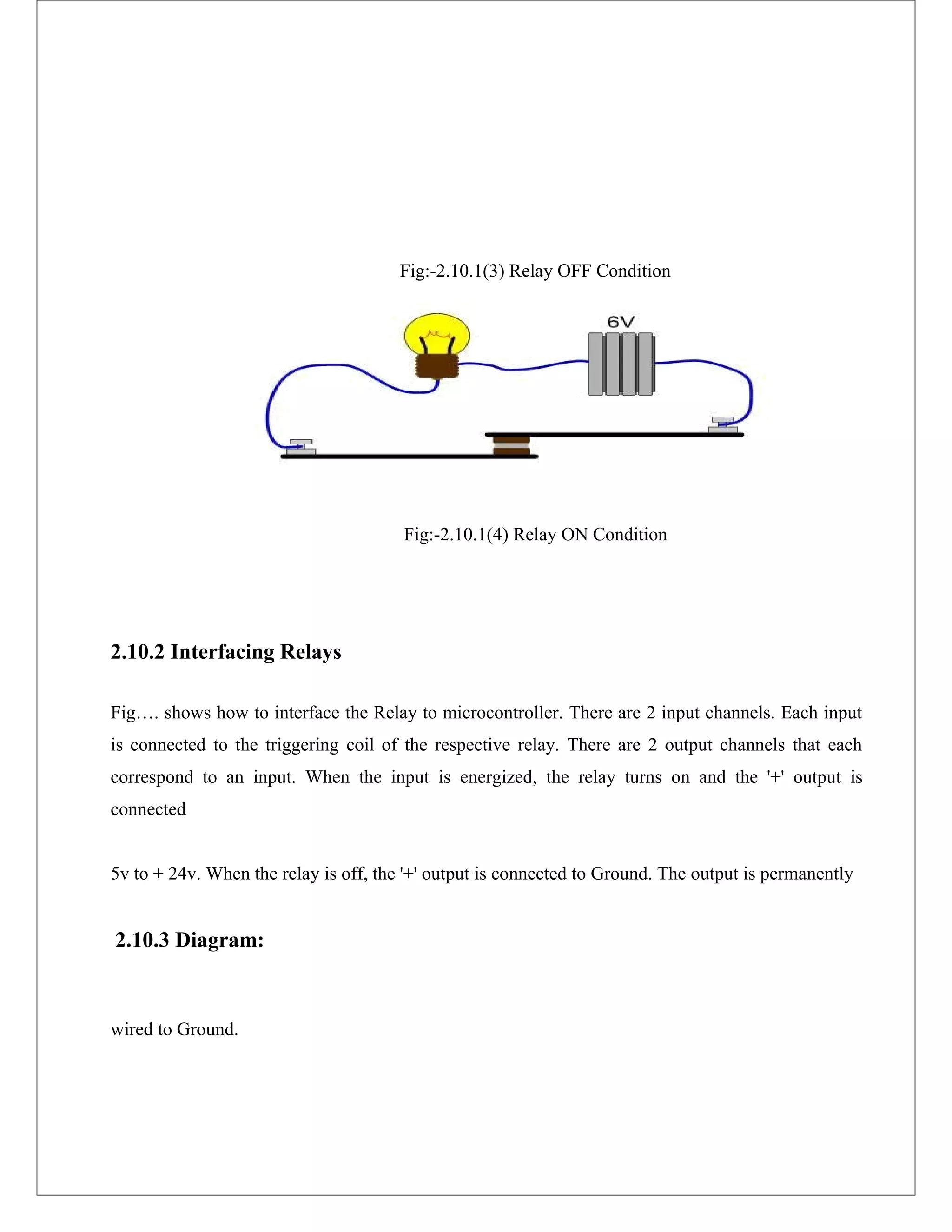 Fig:-2.10.1(3) Relay OFF Condition
Fig:-2.10.1(4) Relay ON Condition
2.10.2 Interfacing Relays
Fig…. shows how to interface the Relay to microcontroller. There are 2 input channels. Each input
is connected to the triggering coil of the respective relay. There are 2 output channels that each
correspond to an input. When the input is energized, the relay turns on and the '+' output is
connected
5v to + 24v. When the relay is off, the '+' output is connected to Ground. The output is permanently
2.10.3 Diagram:
wired to Ground.
 