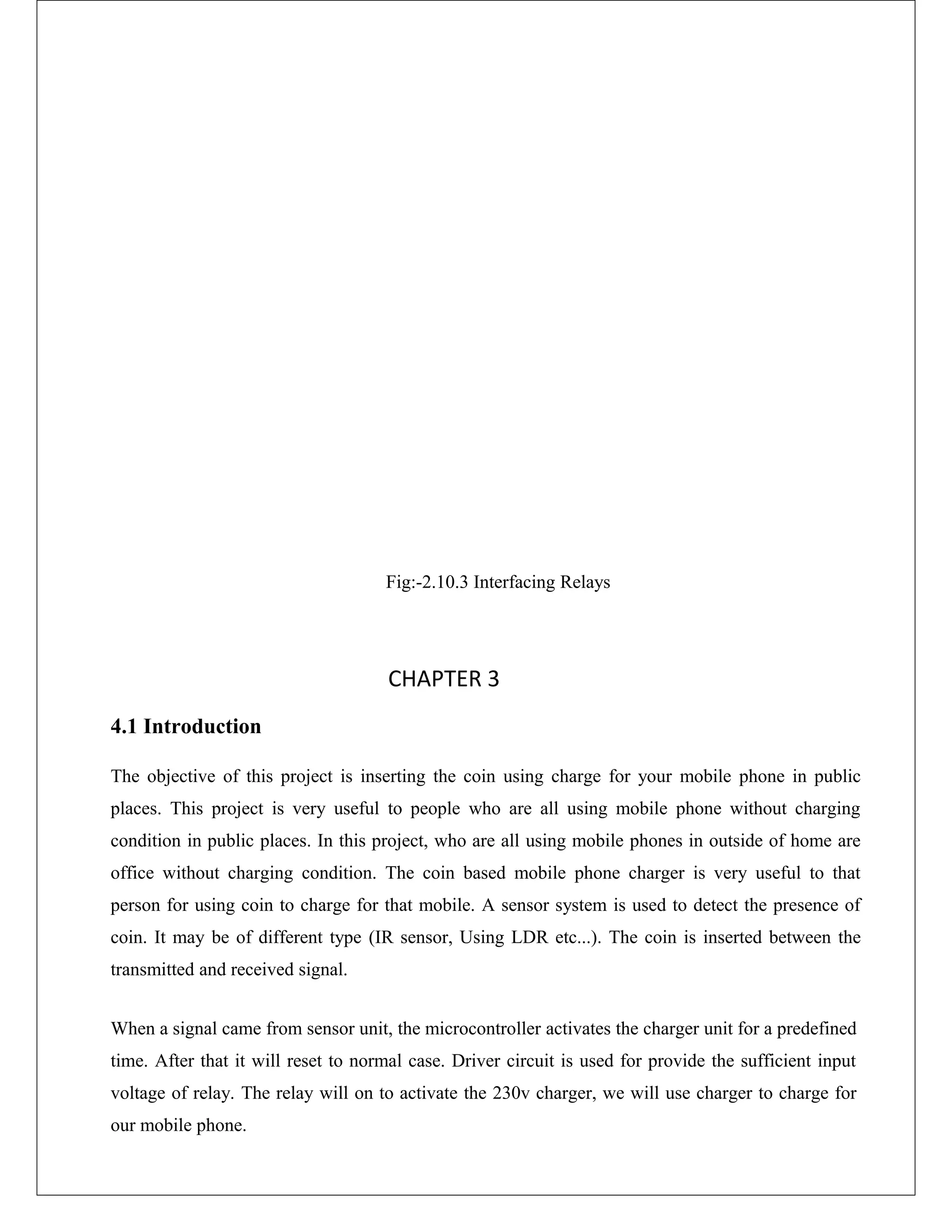 Fig:-2.10.3 Interfacing Relays
CHAPTER 3
4.1 Introduction
The objective of this project is inserting the coin using charge for your mobile phone in public
places. This project is very useful to people who are all using mobile phone without charging
condition in public places. In this project, who are all using mobile phones in outside of home are
office without charging condition. The coin based mobile phone charger is very useful to that
person for using coin to charge for that mobile. A sensor system is used to detect the presence of
coin. It may be of different type (IR sensor, Using LDR etc...). The coin is inserted between the
transmitted and received signal.
When a signal came from sensor unit, the microcontroller activates the charger unit for a predefined
time. After that it will reset to normal case. Driver circuit is used for provide the sufficient input
voltage of relay. The relay will on to activate the 230v charger, we will use charger to charge for
our mobile phone.
 