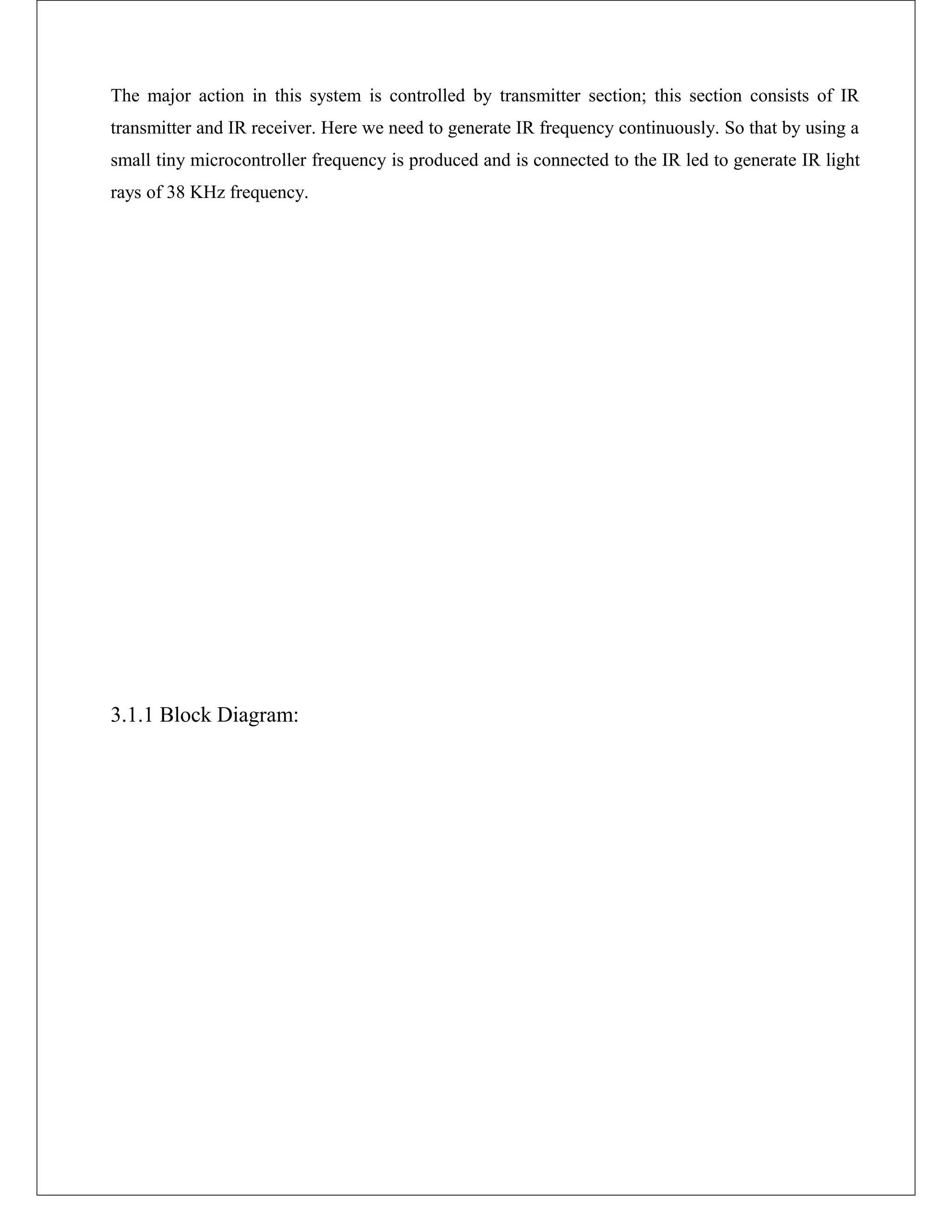The major action in this system is controlled by transmitter section; this section consists of IR
transmitter and IR receiver. Here we need to generate IR frequency continuously. So that by using a
small tiny microcontroller frequency is produced and is connected to the IR led to generate IR light
rays of 38 KHz frequency.
3.1.1 Block Diagram:
 