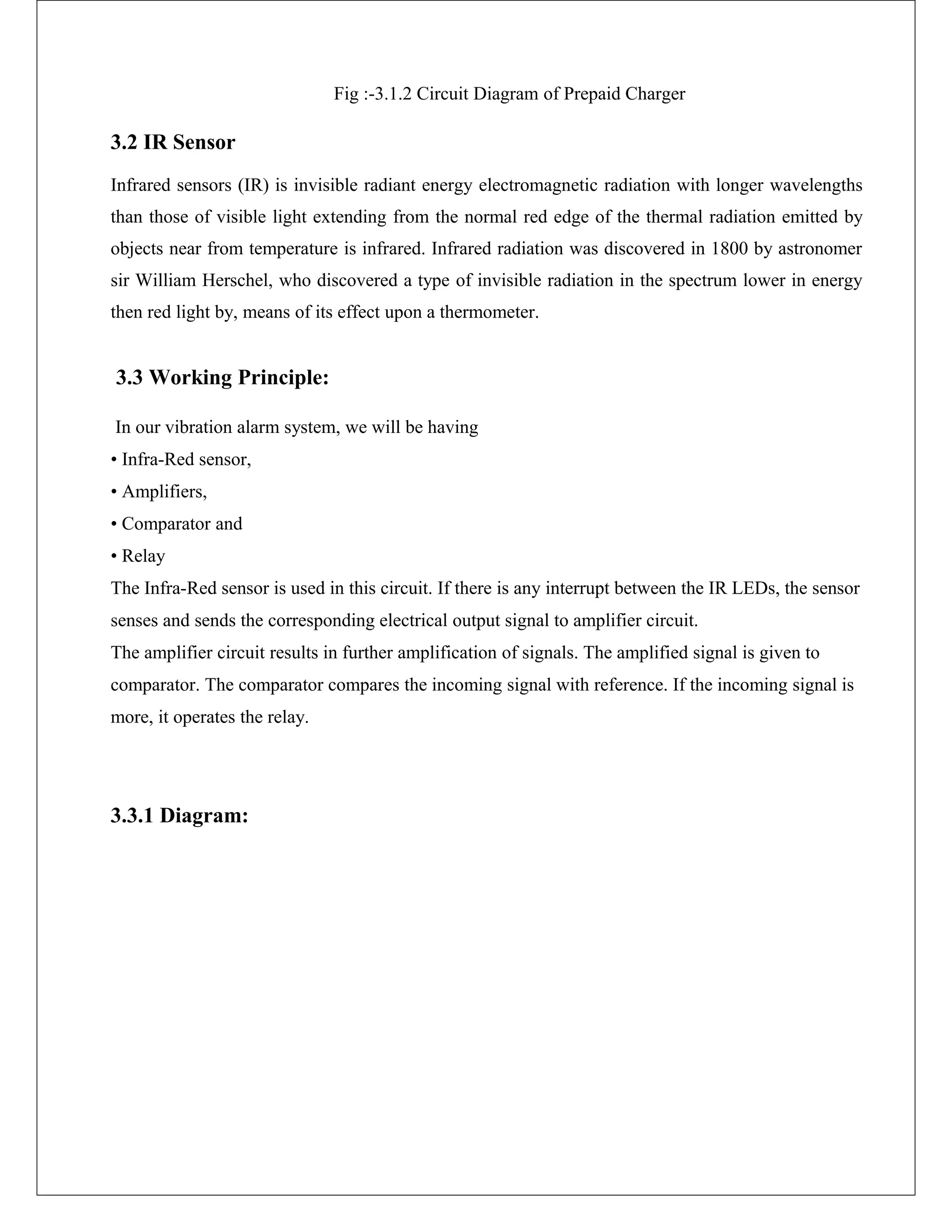 Fig :-3.1.2 Circuit Diagram of Prepaid Charger
3.2 IR Sensor
Infrared sensors (IR) is invisible radiant energy electromagnetic radiation with longer wavelengths
than those of visible light extending from the normal red edge of the thermal radiation emitted by
objects near from temperature is infrared. Infrared radiation was discovered in 1800 by astronomer
sir William Herschel, who discovered a type of invisible radiation in the spectrum lower in energy
then red light by, means of its effect upon a thermometer.
3.3 Working Principle:
In our vibration alarm system, we will be having
• Infra-Red sensor,
• Amplifiers,
• Comparator and
• Relay
The Infra-Red sensor is used in this circuit. If there is any interrupt between the IR LEDs, the sensor
senses and sends the corresponding electrical output signal to amplifier circuit.
The amplifier circuit results in further amplification of signals. The amplified signal is given to
comparator. The comparator compares the incoming signal with reference. If the incoming signal is
more, it operates the relay.
3.3.1 Diagram:
 