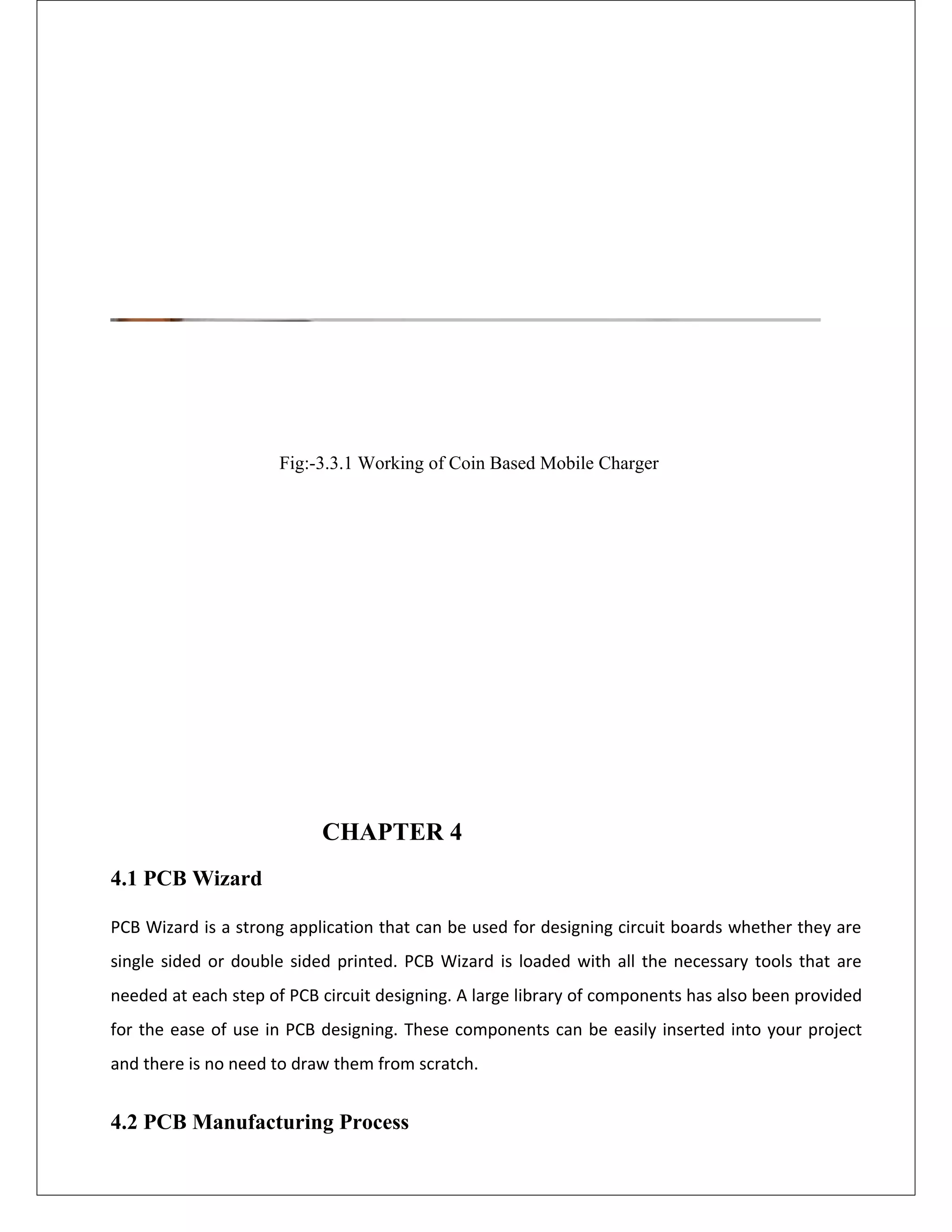 Fig:-3.3.1 Working of Coin Based Mobile Charger
CHAPTER 4
4.1 PCB Wizard
PCB Wizard is a strong application that can be used for designing circuit boards whether they are
single sided or double sided printed. PCB Wizard is loaded with all the necessary tools that are
needed at each step of PCB circuit designing. A large library of components has also been provided
for the ease of use in PCB designing. These components can be easily inserted into your project
and there is no need to draw them from scratch.
4.2 PCB Manufacturing Process
 