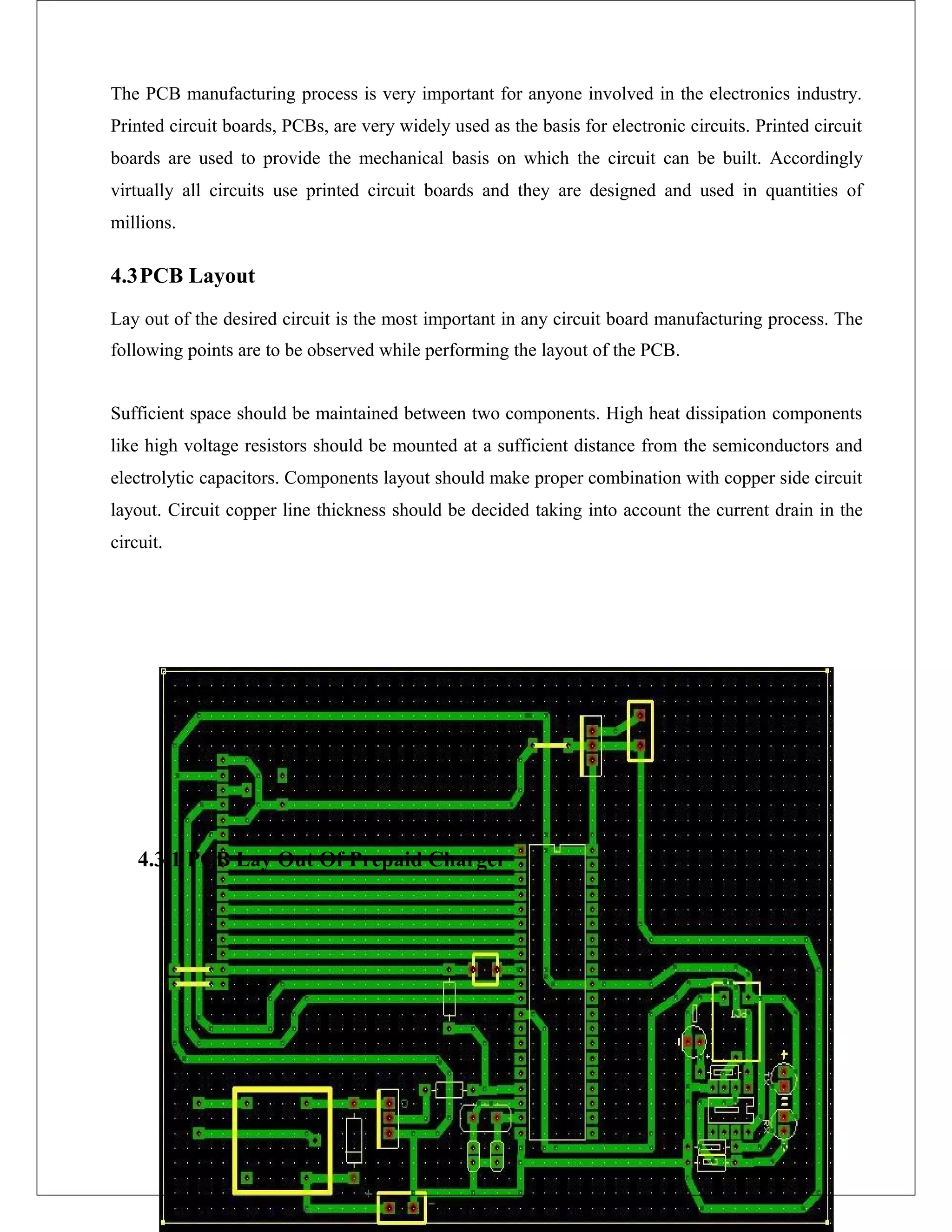 The PCB manufacturing process is very important for anyone involved in the electronics industry.
Printed circuit boards, PCBs, are very widely used as the basis for electronic circuits. Printed circuit
boards are used to provide the mechanical basis on which the circuit can be built. Accordingly
virtually all circuits use printed circuit boards and they are designed and used in quantities of
millions.
4.3PCB Layout
Lay out of the desired circuit is the most important in any circuit board manufacturing process. The
following points are to be observed while performing the layout of the PCB.
Sufficient space should be maintained between two components. High heat dissipation components
like high voltage resistors should be mounted at a sufficient distance from the semiconductors and
electrolytic capacitors. Components layout should make proper combination with copper side circuit
layout. Circuit copper line thickness should be decided taking into account the current drain in the
circuit.
4.3.1 PCB Lay Out Of Prepaid Charger
 