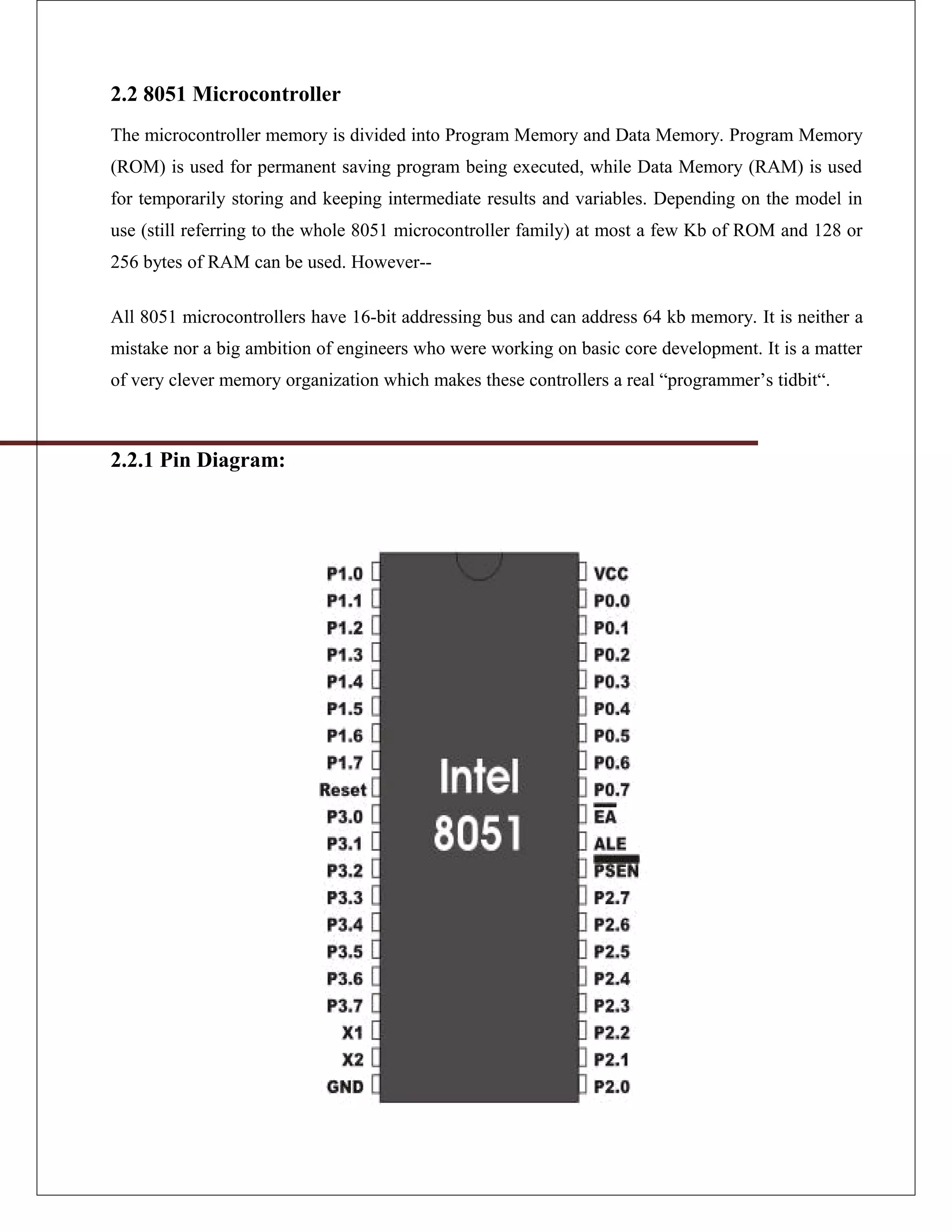 2.2 8051 Microcontroller
The microcontroller memory is divided into Program Memory and Data Memory. Program Memory
(ROM) is used for permanent saving program being executed, while Data Memory (RAM) is used
for temporarily storing and keeping intermediate results and variables. Depending on the model in
use (still referring to the whole 8051 microcontroller family) at most a few Kb of ROM and 128 or
256 bytes of RAM can be used. However--
All 8051 microcontrollers have 16-bit addressing bus and can address 64 kb memory. It is neither a
mistake nor a big ambition of engineers who were working on basic core development. It is a matter
of very clever memory organization which makes these controllers a real “programmer’s tidbit“.
2.2.1 Pin Diagram:
 
