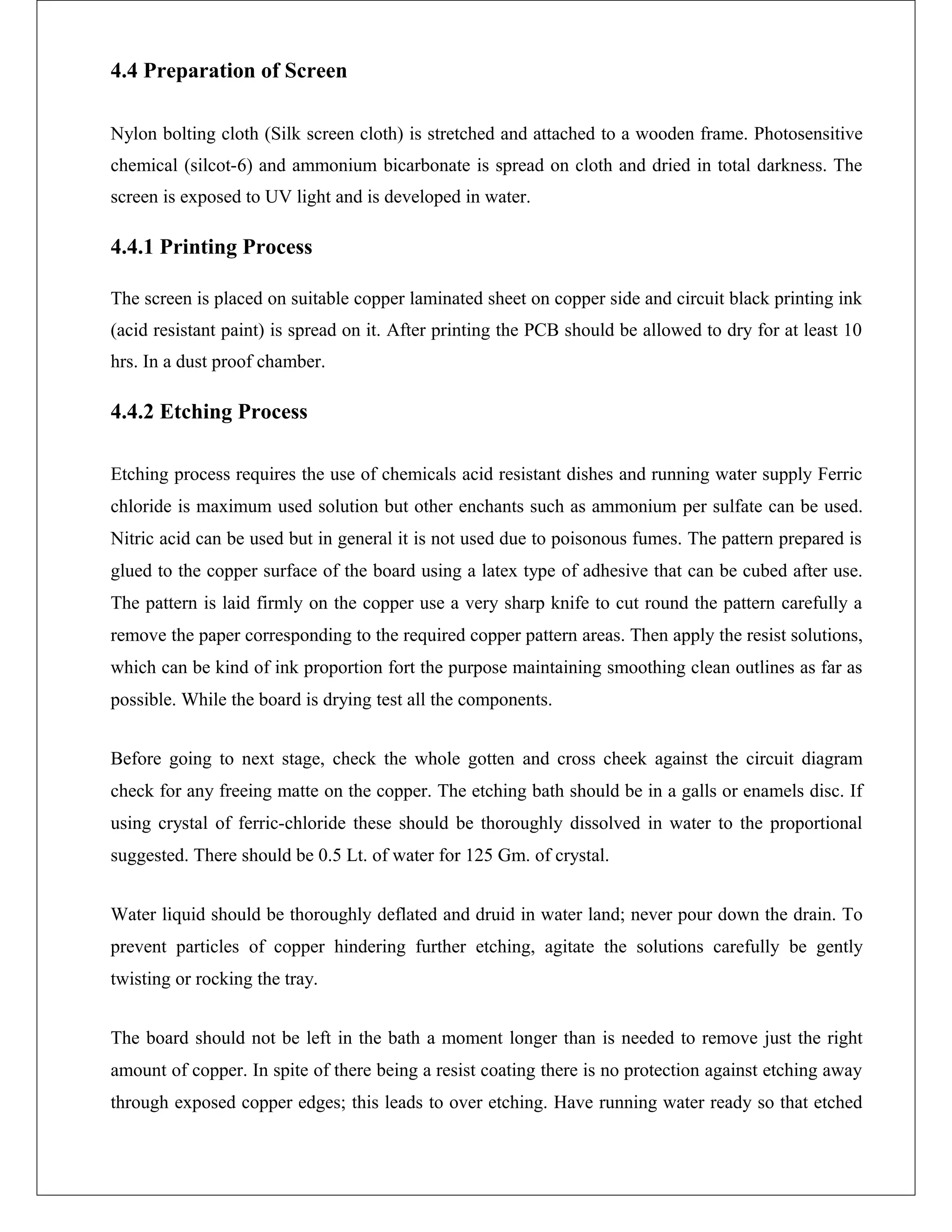 4.4 Preparation of Screen
Nylon bolting cloth (Silk screen cloth) is stretched and attached to a wooden frame. Photosensitive
chemical (silcot-6) and ammonium bicarbonate is spread on cloth and dried in total darkness. The
screen is exposed to UV light and is developed in water.
4.4.1 Printing Process
The screen is placed on suitable copper laminated sheet on copper side and circuit black printing ink
(acid resistant paint) is spread on it. After printing the PCB should be allowed to dry for at least 10
hrs. In a dust proof chamber.
4.4.2 Etching Process
Etching process requires the use of chemicals acid resistant dishes and running water supply Ferric
chloride is maximum used solution but other enchants such as ammonium per sulfate can be used.
Nitric acid can be used but in general it is not used due to poisonous fumes. The pattern prepared is
glued to the copper surface of the board using a latex type of adhesive that can be cubed after use.
The pattern is laid firmly on the copper use a very sharp knife to cut round the pattern carefully a
remove the paper corresponding to the required copper pattern areas. Then apply the resist solutions,
which can be kind of ink proportion fort the purpose maintaining smoothing clean outlines as far as
possible. While the board is drying test all the components.
Before going to next stage, check the whole gotten and cross cheek against the circuit diagram
check for any freeing matte on the copper. The etching bath should be in a galls or enamels disc. If
using crystal of ferric-chloride these should be thoroughly dissolved in water to the proportional
suggested. There should be 0.5 Lt. of water for 125 Gm. of crystal.
Water liquid should be thoroughly deflated and druid in water land; never pour down the drain. To
prevent particles of copper hindering further etching, agitate the solutions carefully be gently
twisting or rocking the tray.
The board should not be left in the bath a moment longer than is needed to remove just the right
amount of copper. In spite of there being a resist coating there is no protection against etching away
through exposed copper edges; this leads to over etching. Have running water ready so that etched
 