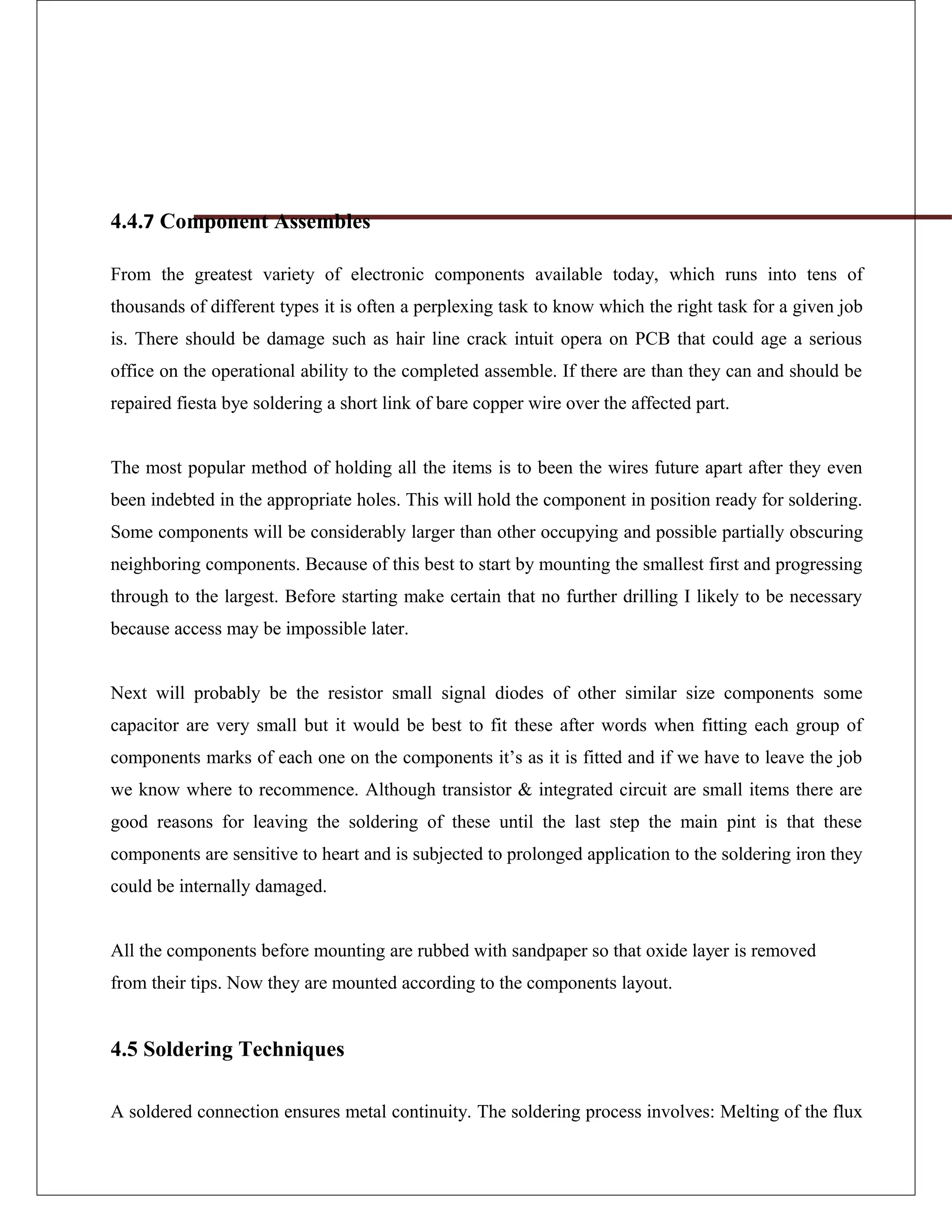 4.4.7 Component Assembles
From the greatest variety of electronic components available today, which runs into tens of
thousands of different types it is often a perplexing task to know which the right task for a given job
is. There should be damage such as hair line crack intuit opera on PCB that could age a serious
office on the operational ability to the completed assemble. If there are than they can and should be
repaired fiesta bye soldering a short link of bare copper wire over the affected part.
The most popular method of holding all the items is to been the wires future apart after they even
been indebted in the appropriate holes. This will hold the component in position ready for soldering.
Some components will be considerably larger than other occupying and possible partially obscuring
neighboring components. Because of this best to start by mounting the smallest first and progressing
through to the largest. Before starting make certain that no further drilling I likely to be necessary
because access may be impossible later.
Next will probably be the resistor small signal diodes of other similar size components some
capacitor are very small but it would be best to fit these after words when fitting each group of
components marks of each one on the components it’s as it is fitted and if we have to leave the job
we know where to recommence. Although transistor & integrated circuit are small items there are
good reasons for leaving the soldering of these until the last step the main pint is that these
components are sensitive to heart and is subjected to prolonged application to the soldering iron they
could be internally damaged.
All the components before mounting are rubbed with sandpaper so that oxide layer is removed
from their tips. Now they are mounted according to the components layout.
4.5 Soldering Techniques
A soldered connection ensures metal continuity. The soldering process involves: Melting of the flux
 
