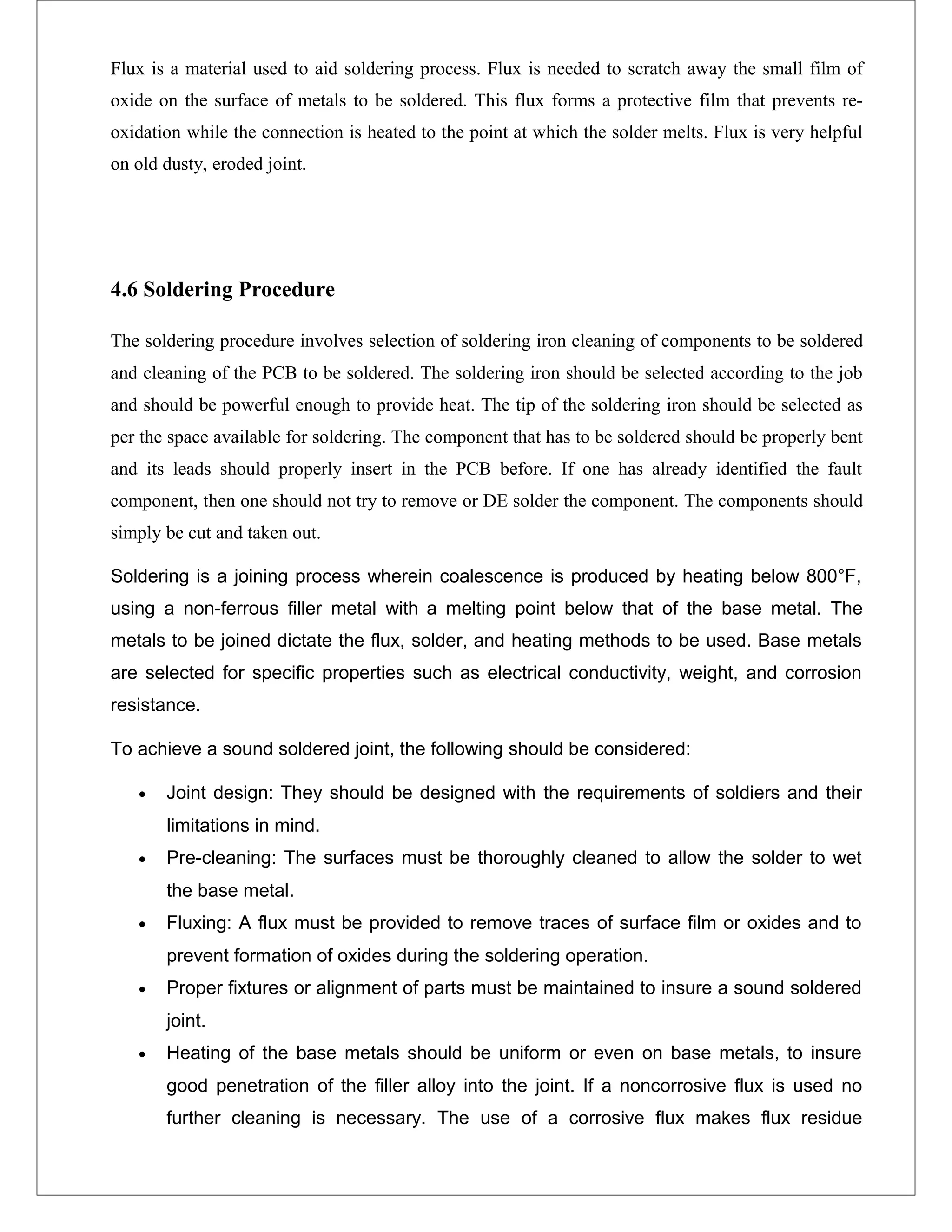 Flux is a material used to aid soldering process. Flux is needed to scratch away the small film of
oxide on the surface of metals to be soldered. This flux forms a protective film that prevents re-
oxidation while the connection is heated to the point at which the solder melts. Flux is very helpful
on old dusty, eroded joint.
4.6 Soldering Procedure
The soldering procedure involves selection of soldering iron cleaning of components to be soldered
and cleaning of the PCB to be soldered. The soldering iron should be selected according to the job
and should be powerful enough to provide heat. The tip of the soldering iron should be selected as
per the space available for soldering. The component that has to be soldered should be properly bent
and its leads should properly insert in the PCB before. If one has already identified the fault
component, then one should not try to remove or DE solder the component. The components should
simply be cut and taken out.
Soldering is a joining process wherein coalescence is produced by heating below 800°F,
using a non-ferrous filler metal with a melting point below that of the base metal. The
metals to be joined dictate the flux, solder, and heating methods to be used. Base metals
are selected for specific properties such as electrical conductivity, weight, and corrosion
resistance.
To achieve a sound soldered joint, the following should be considered:
• Joint design: They should be designed with the requirements of soldiers and their
limitations in mind.
• Pre-cleaning: The surfaces must be thoroughly cleaned to allow the solder to wet
the base metal.
• Fluxing: A flux must be provided to remove traces of surface film or oxides and to
prevent formation of oxides during the soldering operation.
• Proper fixtures or alignment of parts must be maintained to insure a sound soldered
joint.
• Heating of the base metals should be uniform or even on base metals, to insure
good penetration of the filler alloy into the joint. If a noncorrosive flux is used no
further cleaning is necessary. The use of a corrosive flux makes flux residue
 