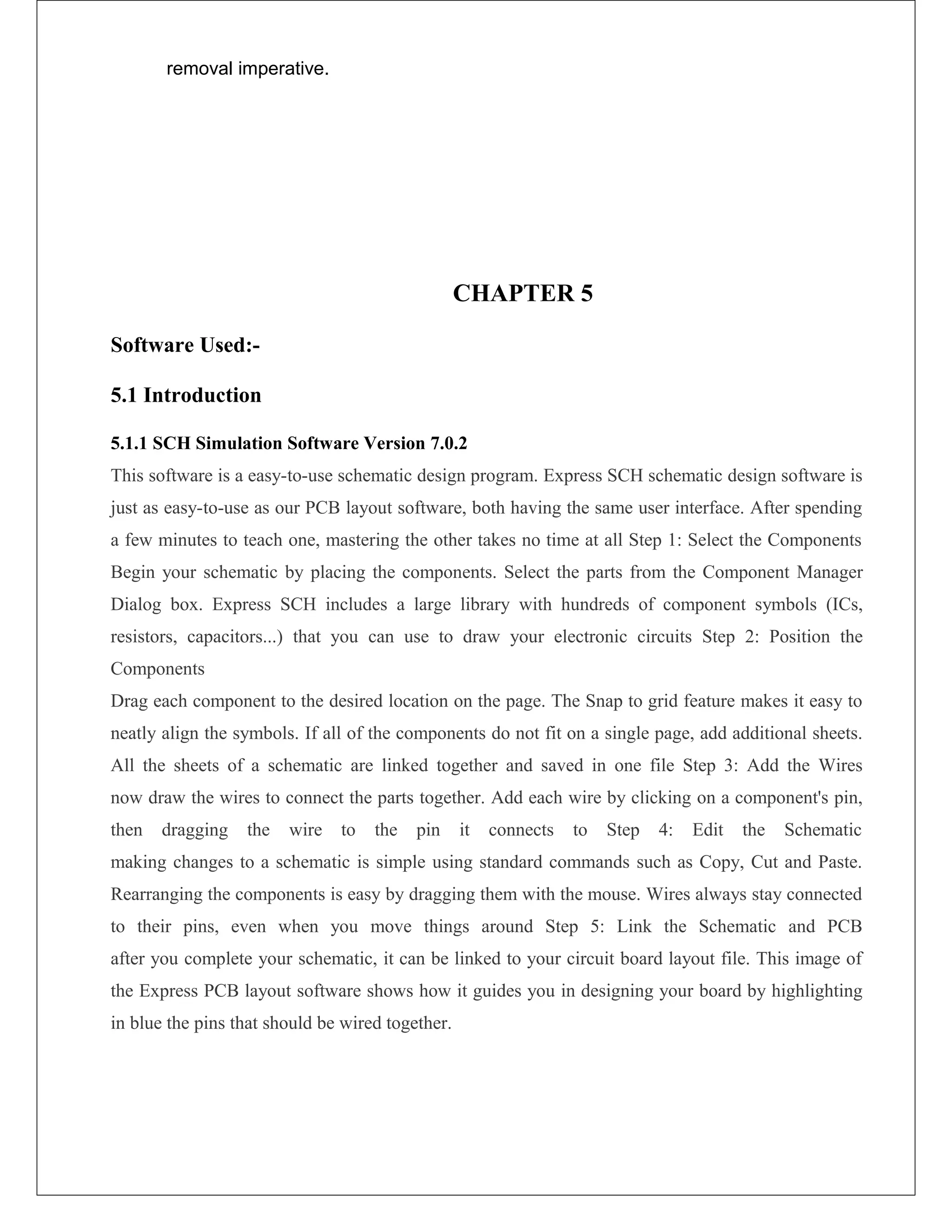 removal imperative.
CHAPTER 5
Software Used:-
5.1 Introduction
5.1.1 SCH Simulation Software Version 7.0.2
This software is a easy-to-use schematic design program. Express SCH schematic design software is
just as easy-to-use as our PCB layout software, both having the same user interface. After spending
a few minutes to teach one, mastering the other takes no time at all Step 1: Select the Components
Begin your schematic by placing the components. Select the parts from the Component Manager
Dialog box. Express SCH includes a large library with hundreds of component symbols (ICs,
resistors, capacitors...) that you can use to draw your electronic circuits Step 2: Position the
Components
Drag each component to the desired location on the page. The Snap to grid feature makes it easy to
neatly align the symbols. If all of the components do not fit on a single page, add additional sheets.
All the sheets of a schematic are linked together and saved in one file Step 3: Add the Wires
now draw the wires to connect the parts together. Add each wire by clicking on a component's pin,
then dragging the wire to the pin it connects to Step 4: Edit the Schematic
making changes to a schematic is simple using standard commands such as Copy, Cut and Paste.
Rearranging the components is easy by dragging them with the mouse. Wires always stay connected
to their pins, even when you move things around Step 5: Link the Schematic and PCB
after you complete your schematic, it can be linked to your circuit board layout file. This image of
the Express PCB layout software shows how it guides you in designing your board by highlighting
in blue the pins that should be wired together.
 