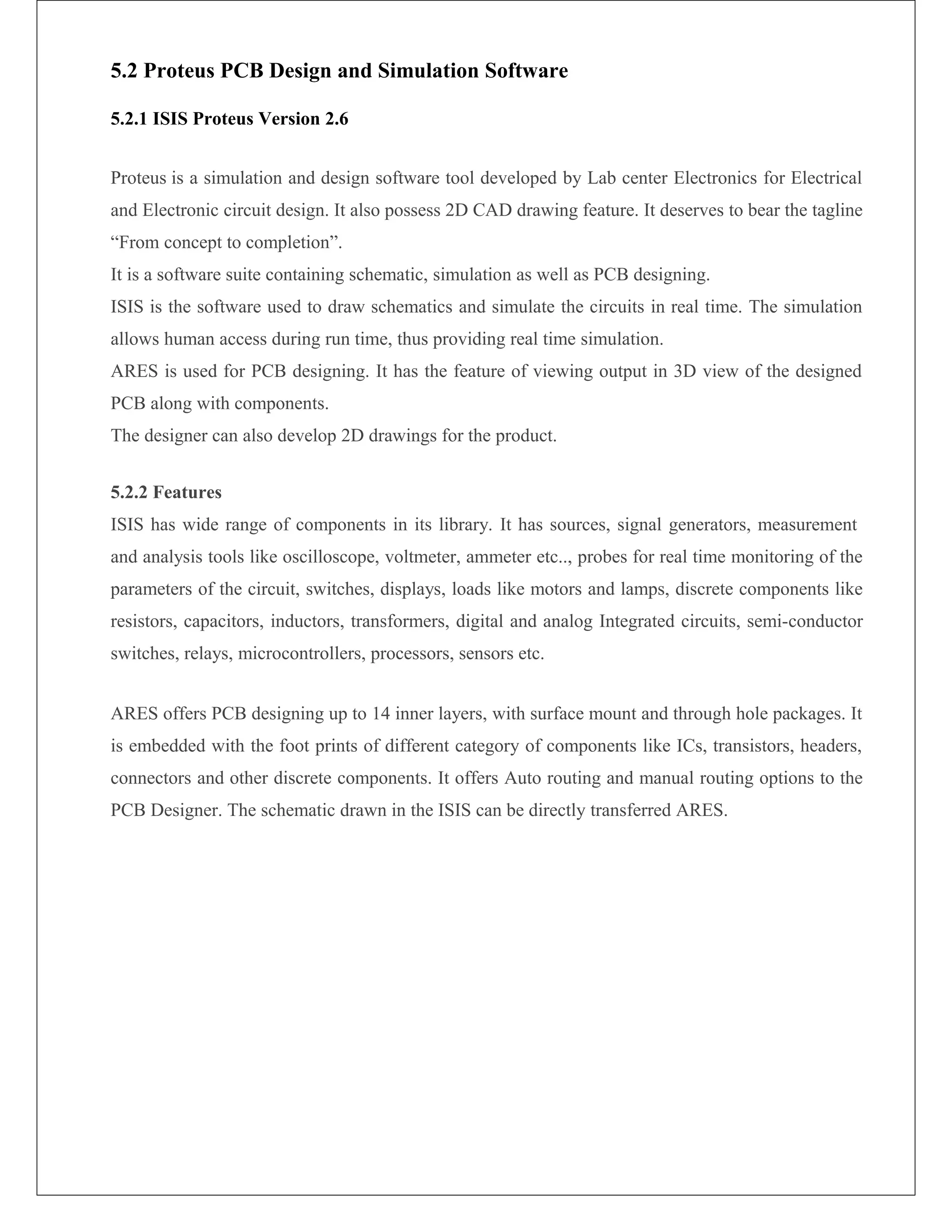 5.2 Proteus PCB Design and Simulation Software
5.2.1 ISIS Proteus Version 2.6
Proteus is a simulation and design software tool developed by Lab center Electronics for Electrical
and Electronic circuit design. It also possess 2D CAD drawing feature. It deserves to bear the tagline
“From concept to completion”.
It is a software suite containing schematic, simulation as well as PCB designing.
ISIS is the software used to draw schematics and simulate the circuits in real time. The simulation
allows human access during run time, thus providing real time simulation.
ARES is used for PCB designing. It has the feature of viewing output in 3D view of the designed
PCB along with components.
The designer can also develop 2D drawings for the product.
5.2.2 Features
ISIS has wide range of components in its library. It has sources, signal generators, measurement
and analysis tools like oscilloscope, voltmeter, ammeter etc.., probes for real time monitoring of the
parameters of the circuit, switches, displays, loads like motors and lamps, discrete components like
resistors, capacitors, inductors, transformers, digital and analog Integrated circuits, semi-conductor
switches, relays, microcontrollers, processors, sensors etc.
ARES offers PCB designing up to 14 inner layers, with surface mount and through hole packages. It
is embedded with the foot prints of different category of components like ICs, transistors, headers,
connectors and other discrete components. It offers Auto routing and manual routing options to the
PCB Designer. The schematic drawn in the ISIS can be directly transferred ARES.
 