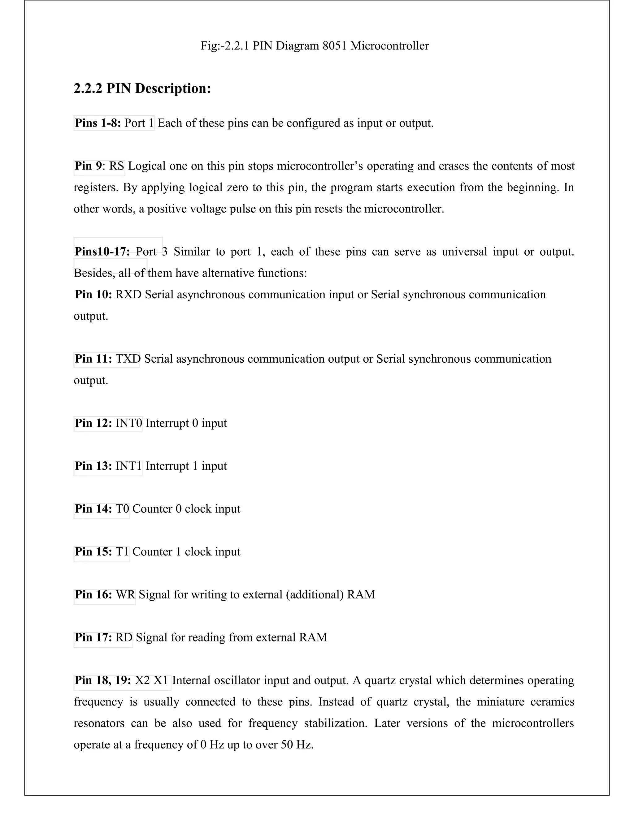 Fig:-2.2.1 PIN Diagram 8051 Microcontroller
2.2.2 PIN Description:
Pins 1-8: Port 1 Each of these pins can be configured as input or output.
Pin 9: RS Logical one on this pin stops microcontroller’s operating and erases the contents of most
registers. By applying logical zero to this pin, the program starts execution from the beginning. In
other words, a positive voltage pulse on this pin resets the microcontroller.
Pins10-17: Port 3 Similar to port 1, each of these pins can serve as universal input or output.
Besides, all of them have alternative functions:
Pin 10: RXD Serial asynchronous communication input or Serial synchronous communication
output.
Pin 11: TXD Serial asynchronous communication output or Serial synchronous communication
output.
Pin 12: INT0 Interrupt 0 input
Pin 13: INT1 Interrupt 1 input
Pin 14: T0 Counter 0 clock input
Pin 15: T1 Counter 1 clock input
Pin 16: WR Signal for writing to external (additional) RAM
Pin 17: RD Signal for reading from external RAM
Pin 18, 19: X2 X1 Internal oscillator input and output. A quartz crystal which determines operating
frequency is usually connected to these pins. Instead of quartz crystal, the miniature ceramics
resonators can be also used for frequency stabilization. Later versions of the microcontrollers
operate at a frequency of 0 Hz up to over 50 Hz.
 