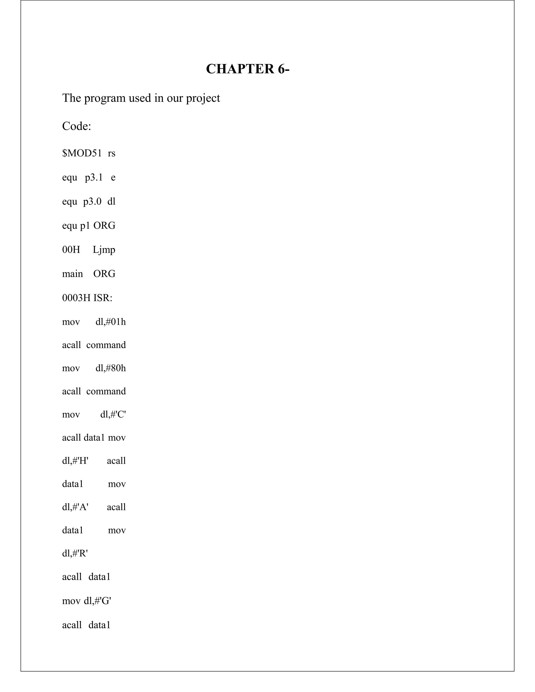 CHAPTER 6-
The program used in our project
Code:
$MOD51 rs
equ p3.1 e
equ p3.0 dl
equ p1 ORG
00H Ljmp
main ORG
0003H ISR:
mov dl,#01h
acall command
mov dl,#80h
acall command
mov dl,#'C'
acall data1 mov
dl,#'H' acall
data1 mov
dl,#'A' acall
data1 mov
dl,#'R'
acall data1
mov dl,#'G'
acall data1
 
