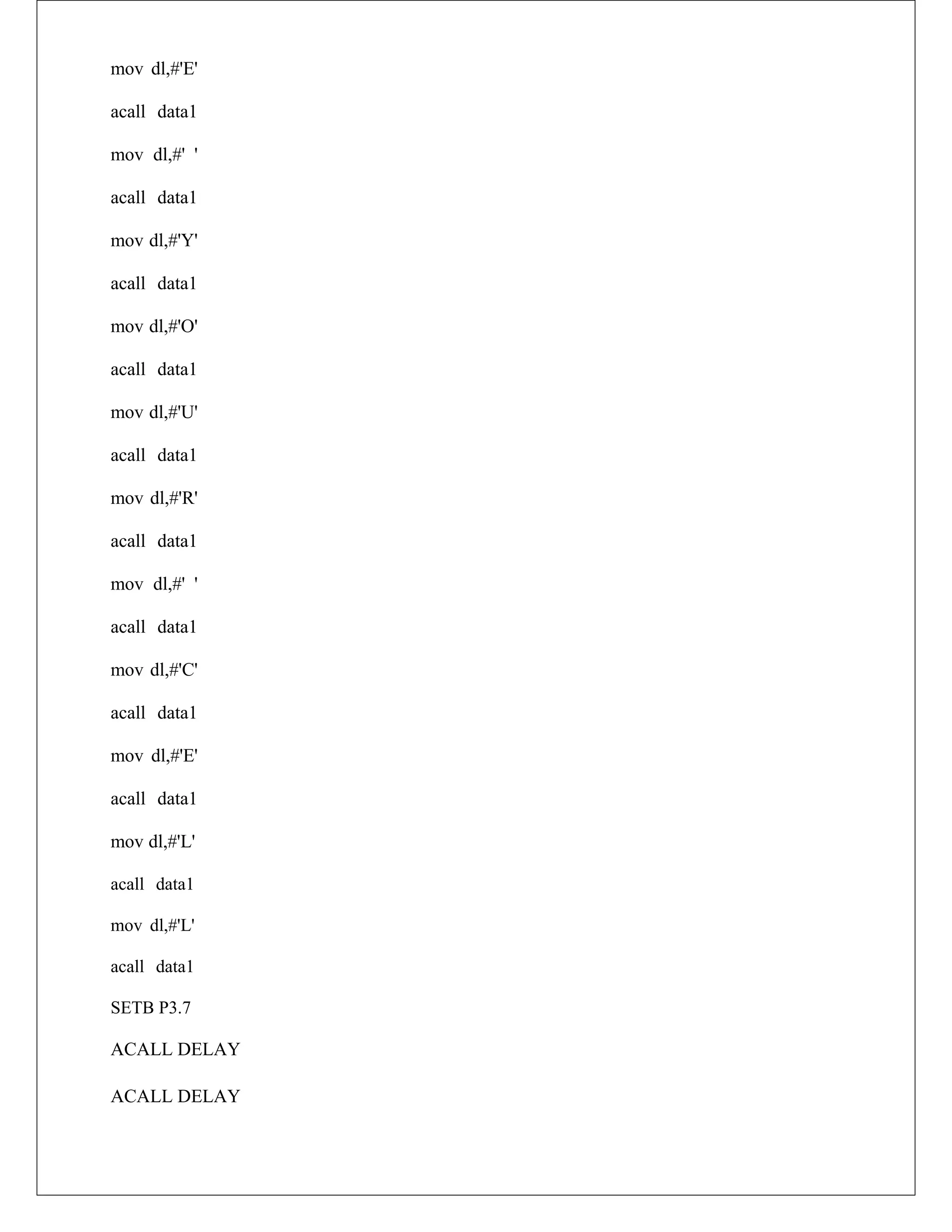 mov dl,#'E'
acall data1
mov dl,#' '
acall data1
mov dl,#'Y'
acall data1
mov dl,#'O'
acall data1
mov dl,#'U'
acall data1
mov dl,#'R'
acall data1
mov dl,#' '
acall data1
mov dl,#'C'
acall data1
mov dl,#'E'
acall data1
mov dl,#'L'
acall data1
mov dl,#'L'
acall data1
SETB P3.7
ACALL DELAY
ACALL DELAY
 