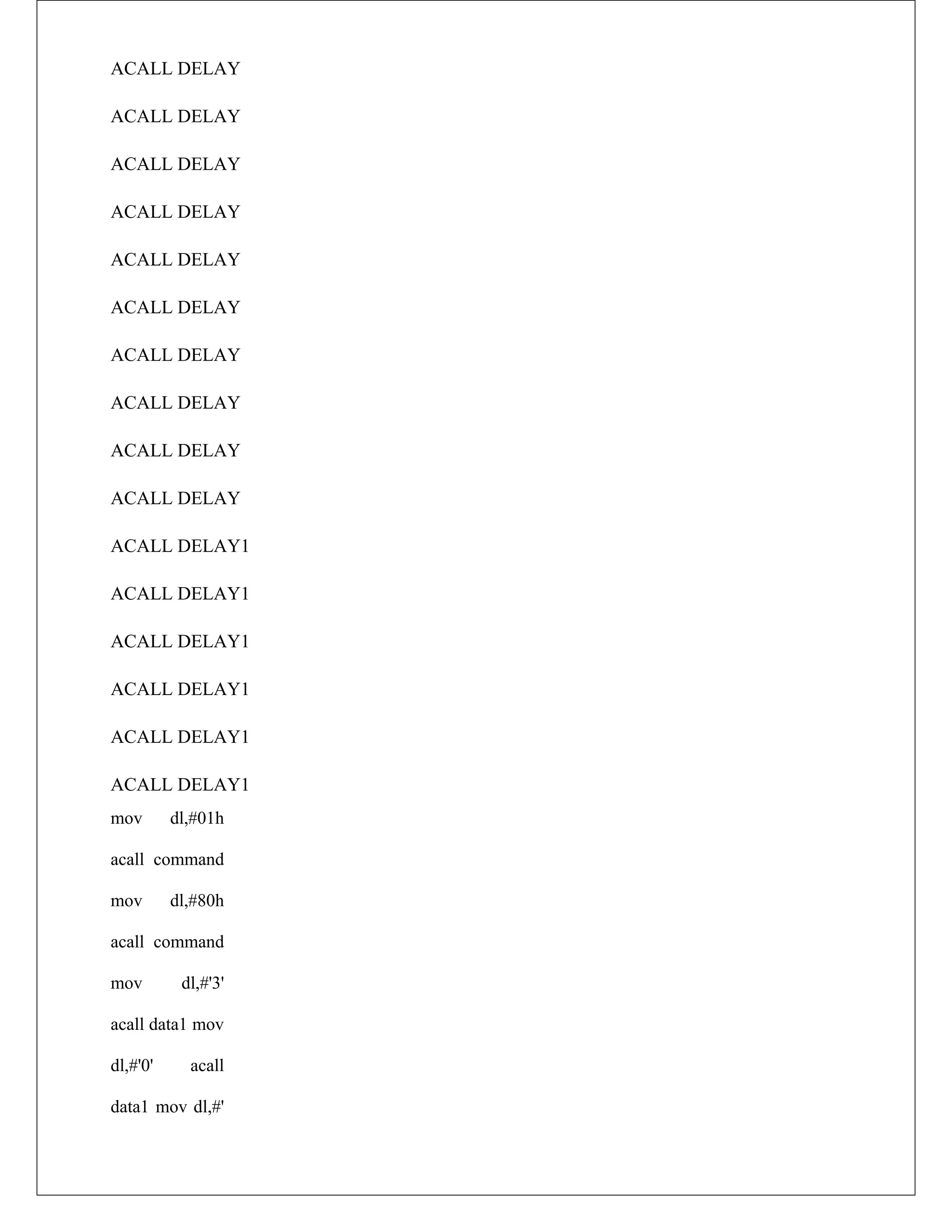 ACALL DELAY
ACALL DELAY
ACALL DELAY
ACALL DELAY
ACALL DELAY
ACALL DELAY
ACALL DELAY
ACALL DELAY
ACALL DELAY
ACALL DELAY
ACALL DELAY1
ACALL DELAY1
ACALL DELAY1
ACALL DELAY1
ACALL DELAY1
ACALL DELAY1
mov dl,#01h
acall command
mov dl,#80h
acall command
mov dl,#'3'
acall data1 mov
dl,#'0' acall
data1 mov dl,#'
 