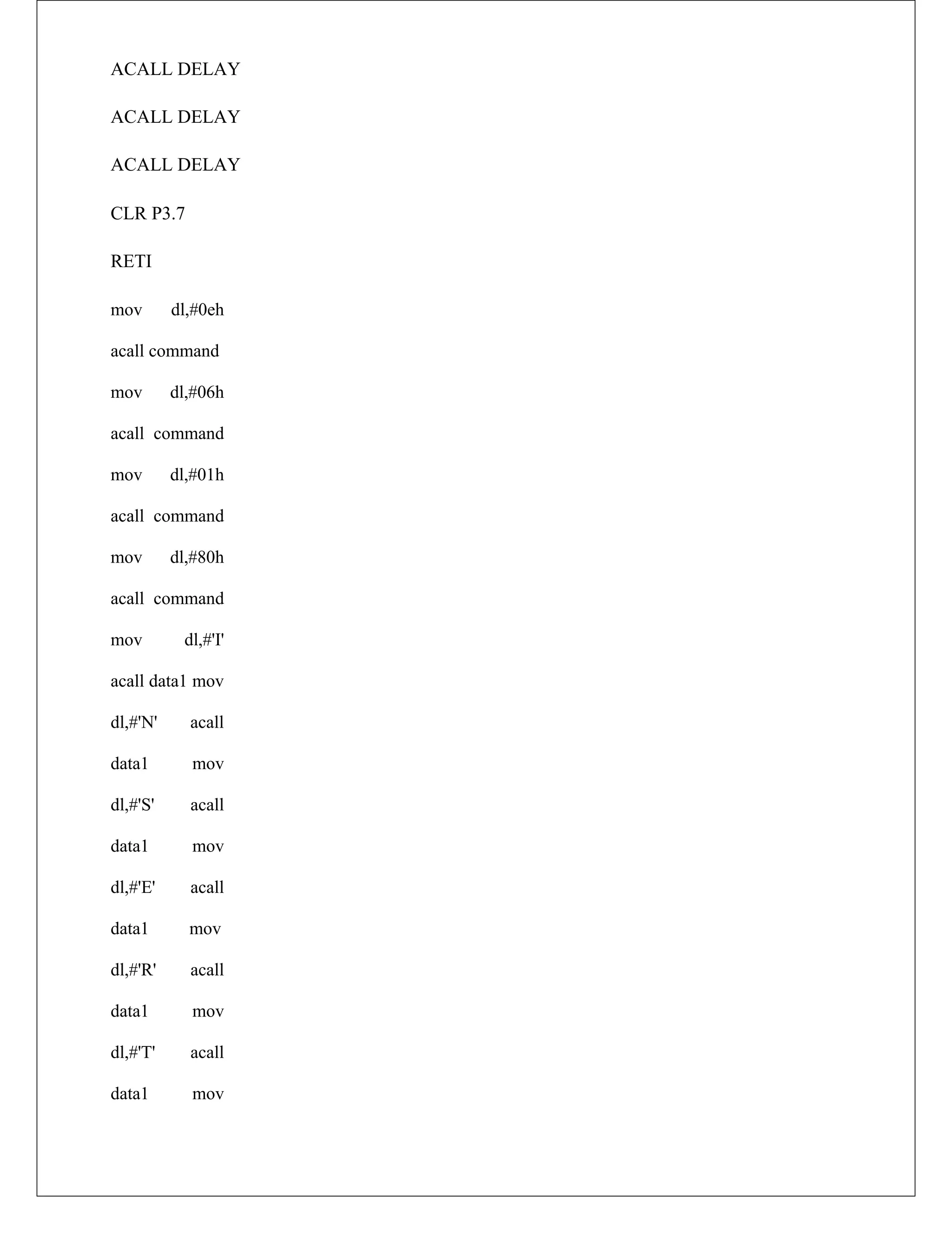 ACALL DELAY
ACALL DELAY
ACALL DELAY
CLR P3.7
RETI
mov dl,#0eh
acall command
mov dl,#06h
acall command
mov dl,#01h
acall command
mov dl,#80h
acall command
mov dl,#'I'
acall data1 mov
dl,#'N' acall
data1 mov
dl,#'S' acall
data1 mov
dl,#'E' acall
data1 mov
dl,#'R' acall
data1 mov
dl,#'T' acall
data1 mov
 