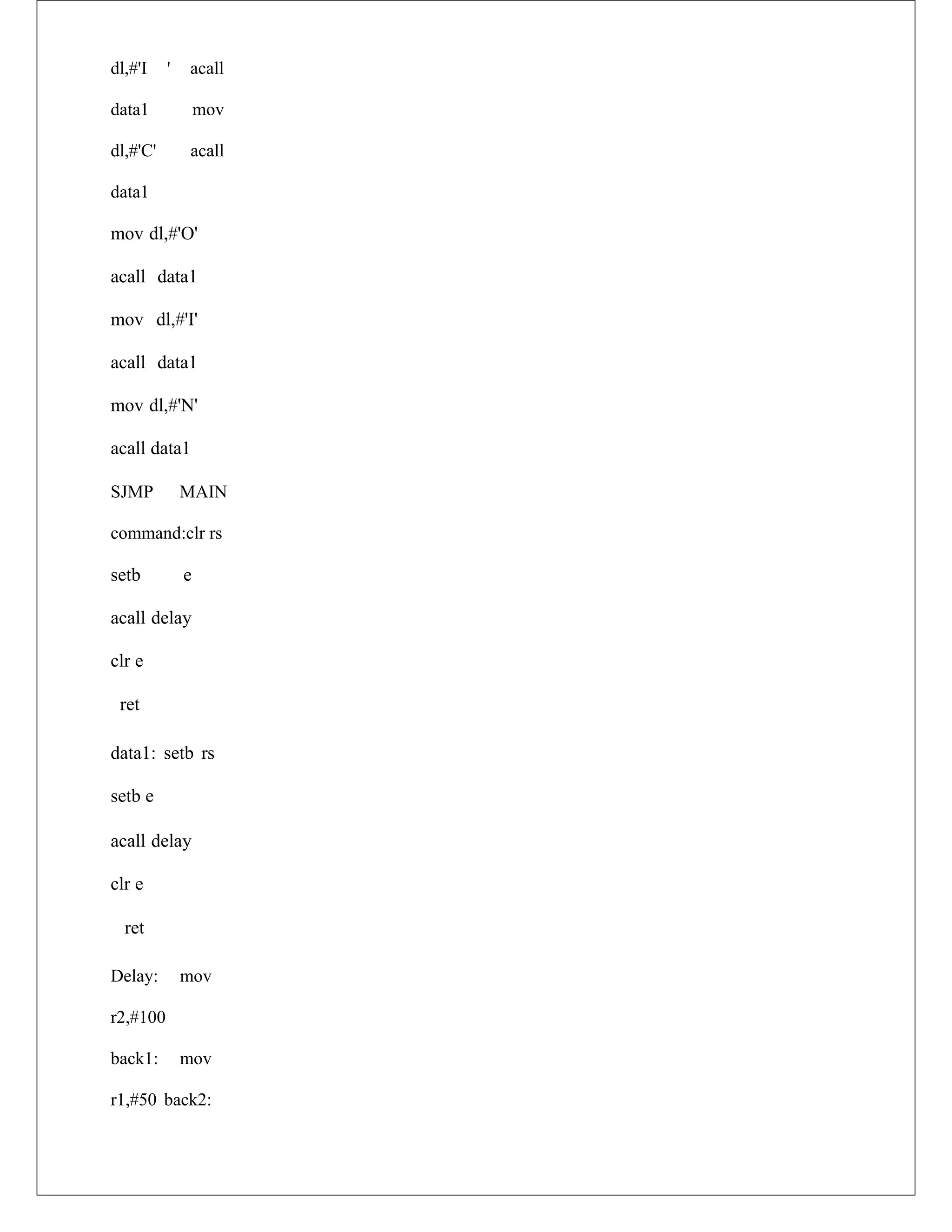 dl,#'I ' acall
data1 mov
dl,#'C' acall
data1
mov dl,#'O'
acall data1
mov dl,#'I'
acall data1
mov dl,#'N'
acall data1
SJMP MAIN
command:clr rs
setb e
acall delay
clr e
ret
data1: setb rs
setb e
acall delay
clr e
ret
Delay: mov
r2,#100
back1: mov
r1,#50 back2:
 