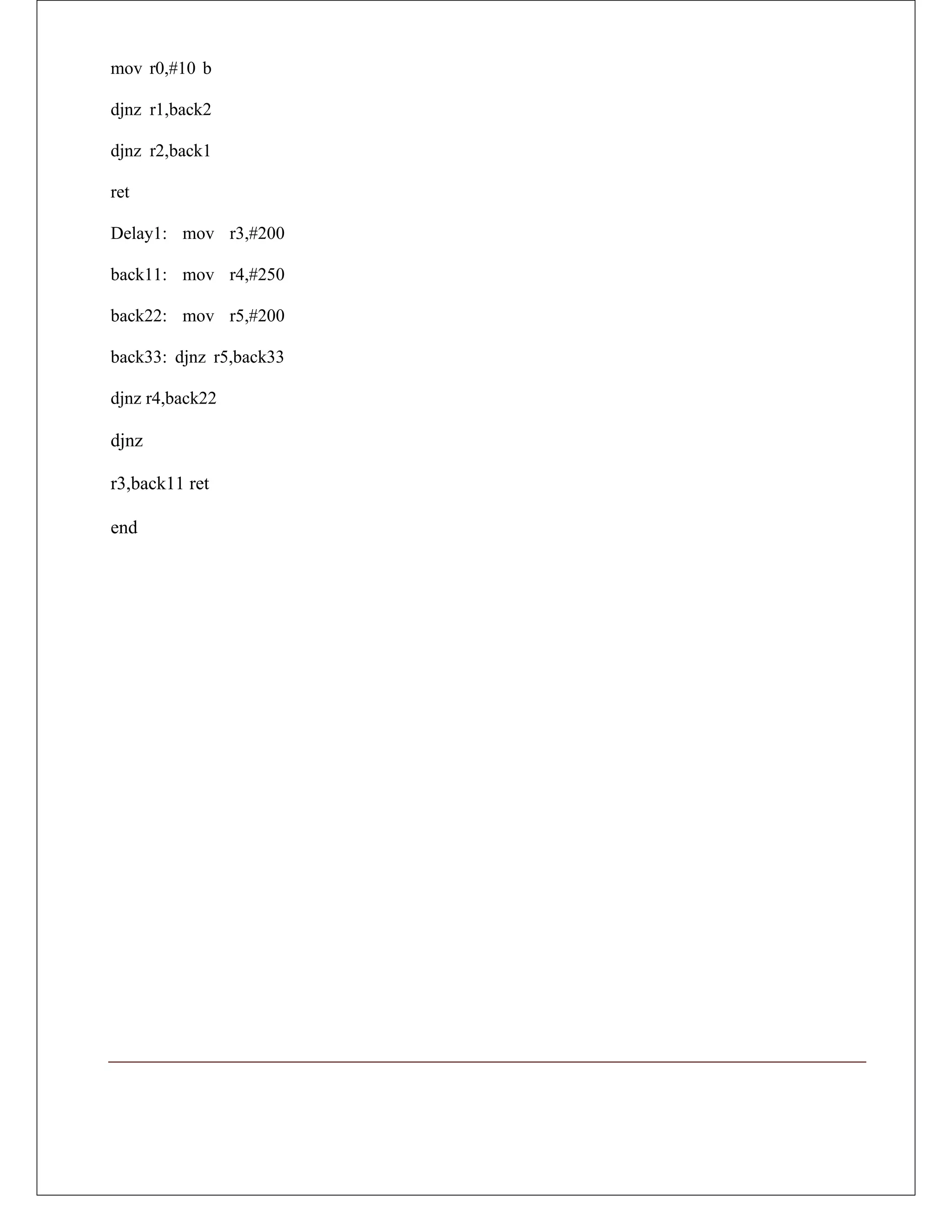 mov r0,#10 b
djnz r1,back2
djnz r2,back1
ret
Delay1: mov r3,#200
back11: mov r4,#250
back22: mov r5,#200
back33: djnz r5,back33
djnz r4,back22
djnz
r3,back11 ret
end
 