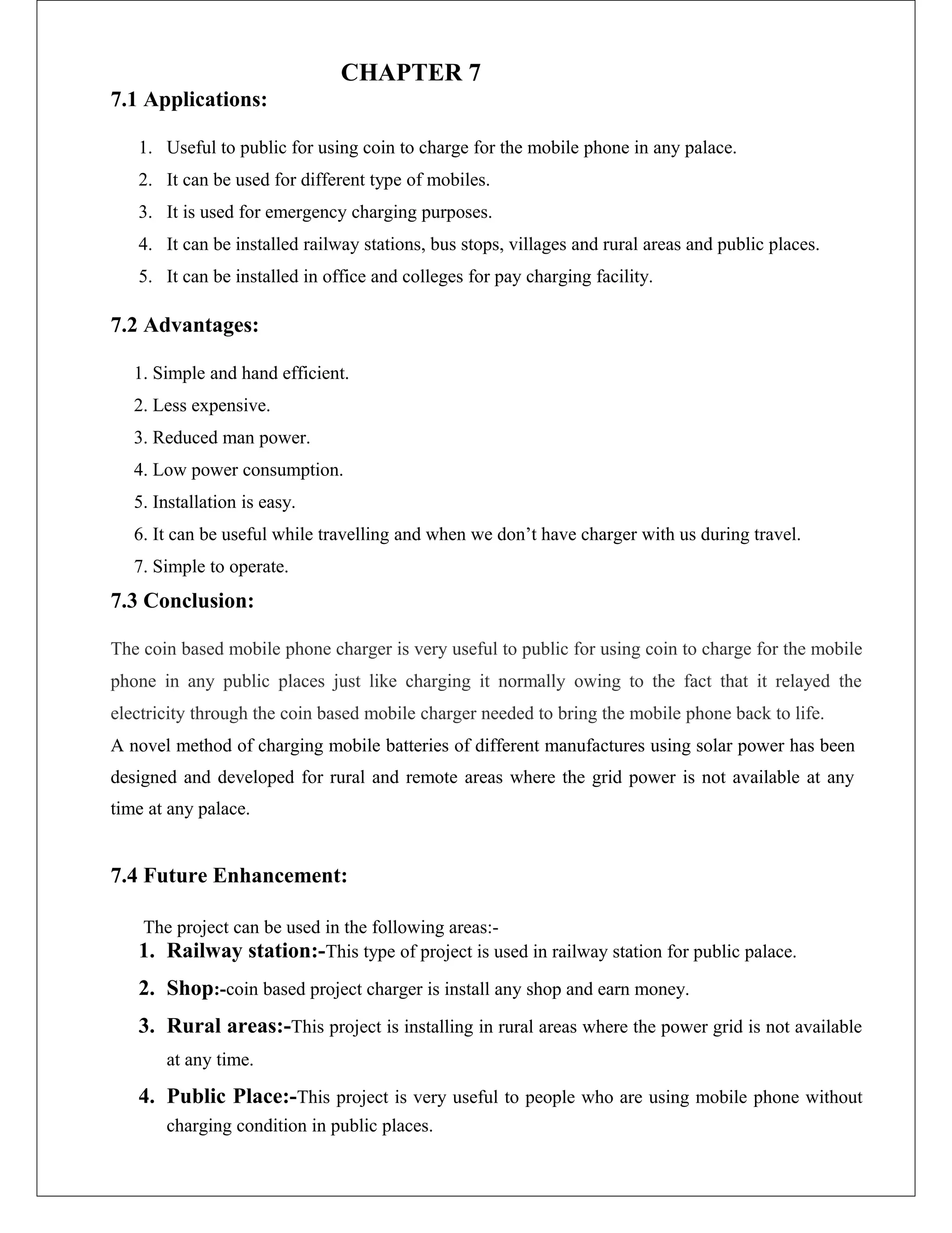 CHAPTER 7
7.1 Applications:
1. Useful to public for using coin to charge for the mobile phone in any palace.
2. It can be used for different type of mobiles.
3. It is used for emergency charging purposes.
4. It can be installed railway stations, bus stops, villages and rural areas and public places.
5. It can be installed in office and colleges for pay charging facility.
7.2 Advantages:
1. Simple and hand efficient.
2. Less expensive.
3. Reduced man power.
4. Low power consumption.
5. Installation is easy.
6. It can be useful while travelling and when we don’t have charger with us during travel.
7. Simple to operate.
7.3 Conclusion:
The coin based mobile phone charger is very useful to public for using coin to charge for the mobile
phone in any public places just like charging it normally owing to the fact that it relayed the
electricity through the coin based mobile charger needed to bring the mobile phone back to life.
A novel method of charging mobile batteries of different manufactures using solar power has been
designed and developed for rural and remote areas where the grid power is not available at any
time at any palace.
7.4 Future Enhancement:
The project can be used in the following areas:-
1. Railway station:-This type of project is used in railway station for public palace.
2. Shop:-coin based project charger is install any shop and earn money.
3. Rural areas:-This project is installing in rural areas where the power grid is not available
at any time.
4. Public Place:-This project is very useful to people who are using mobile phone without
charging condition in public places.
 