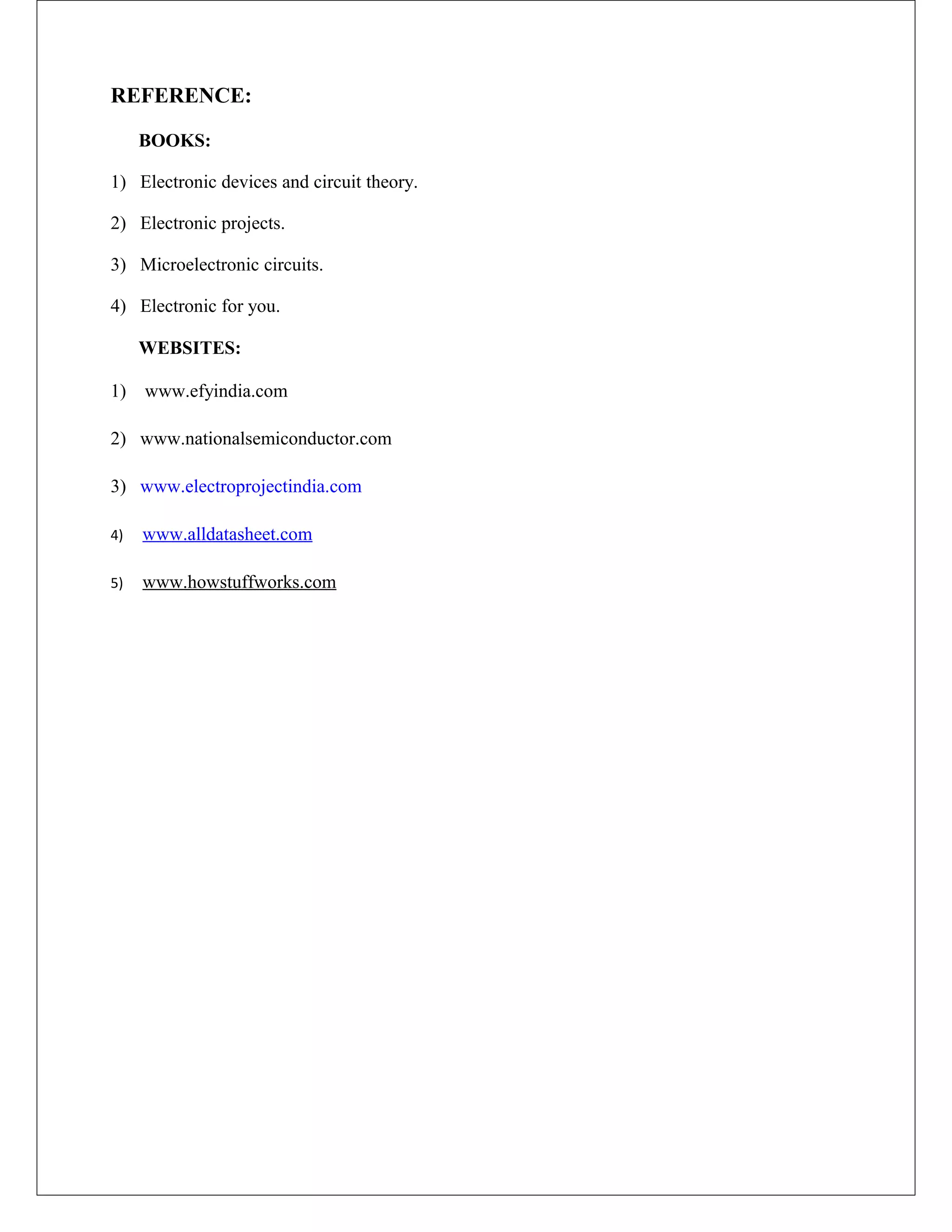 REFERENCE:
BOOKS:
1) Electronic devices and circuit theory.
2) Electronic projects.
3) Microelectronic circuits.
4) Electronic for you.
WEBSITES:
1) www.efyindia.com
2) www.nationalsemiconductor.com
3) www.electroprojectindia.com
4) www.alldatasheet.com
5) www.howstuffworks.com
 