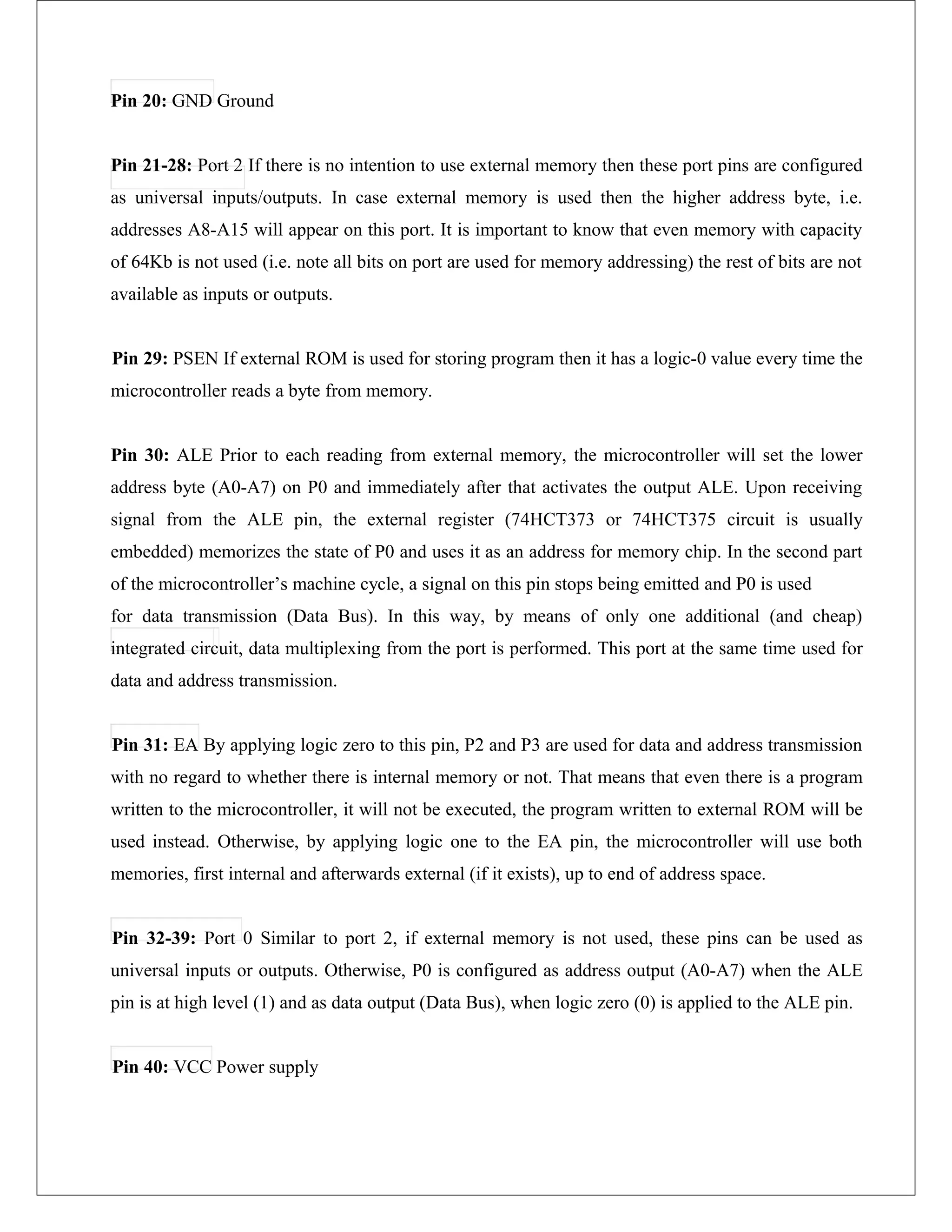 Pin 20: GND Ground
Pin 21-28: Port 2 If there is no intention to use external memory then these port pins are configured
as universal inputs/outputs. In case external memory is used then the higher address byte, i.e.
addresses A8-A15 will appear on this port. It is important to know that even memory with capacity
of 64Kb is not used (i.e. note all bits on port are used for memory addressing) the rest of bits are not
available as inputs or outputs.
Pin 29: PSEN If external ROM is used for storing program then it has a logic-0 value every time the
microcontroller reads a byte from memory.
Pin 30: ALE Prior to each reading from external memory, the microcontroller will set the lower
address byte (A0-A7) on P0 and immediately after that activates the output ALE. Upon receiving
signal from the ALE pin, the external register (74HCT373 or 74HCT375 circuit is usually
embedded) memorizes the state of P0 and uses it as an address for memory chip. In the second part
of the microcontroller’s machine cycle, a signal on this pin stops being emitted and P0 is used
for data transmission (Data Bus). In this way, by means of only one additional (and cheap)
integrated circuit, data multiplexing from the port is performed. This port at the same time used for
data and address transmission.
Pin 31: EA By applying logic zero to this pin, P2 and P3 are used for data and address transmission
with no regard to whether there is internal memory or not. That means that even there is a program
written to the microcontroller, it will not be executed, the program written to external ROM will be
used instead. Otherwise, by applying logic one to the EA pin, the microcontroller will use both
memories, first internal and afterwards external (if it exists), up to end of address space.
Pin 32-39: Port 0 Similar to port 2, if external memory is not used, these pins can be used as
universal inputs or outputs. Otherwise, P0 is configured as address output (A0-A7) when the ALE
pin is at high level (1) and as data output (Data Bus), when logic zero (0) is applied to the ALE pin.
Pin 40: VCC Power supply
 