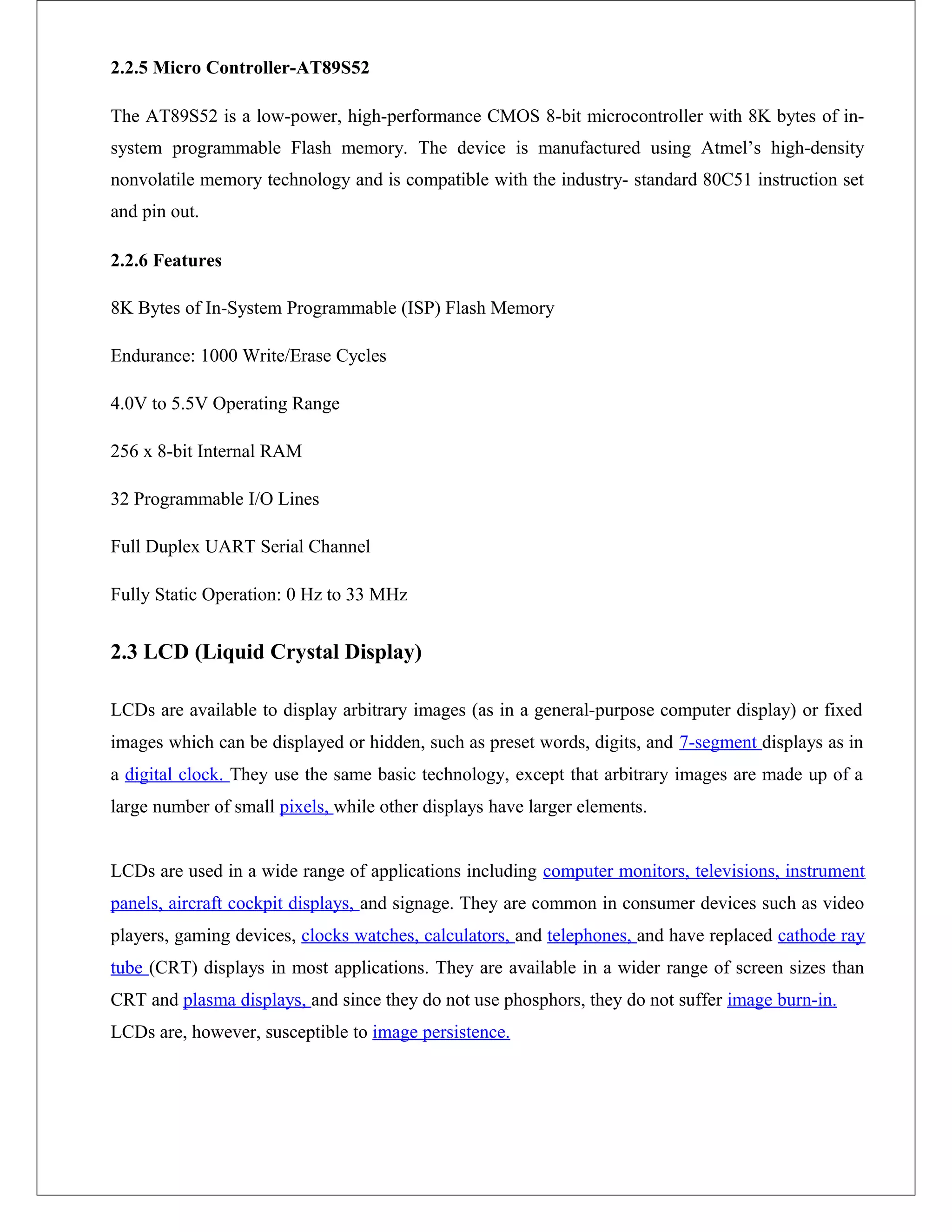 2.2.5 Micro Controller-AT89S52
The AT89S52 is a low-power, high-performance CMOS 8-bit microcontroller with 8K bytes of in-
system programmable Flash memory. The device is manufactured using Atmel’s high-density
nonvolatile memory technology and is compatible with the industry- standard 80C51 instruction set
and pin out.
2.2.6 Features
8K Bytes of In-System Programmable (ISP) Flash Memory
Endurance: 1000 Write/Erase Cycles
4.0V to 5.5V Operating Range
256 x 8-bit Internal RAM
32 Programmable I/O Lines
Full Duplex UART Serial Channel
Fully Static Operation: 0 Hz to 33 MHz
2.3 LCD (Liquid Crystal Display)
LCDs are available to display arbitrary images (as in a general-purpose computer display) or fixed
images which can be displayed or hidden, such as preset words, digits, and 7-segment displays as in
a digital clock. They use the same basic technology, except that arbitrary images are made up of a
large number of small pixels, while other displays have larger elements.
LCDs are used in a wide range of applications including computer monitors, televisions, instrument
panels, aircraft cockpit displays, and signage. They are common in consumer devices such as video
players, gaming devices, clocks watches, calculators, and telephones, and have replaced cathode ray
tube (CRT) displays in most applications. They are available in a wider range of screen sizes than
CRT and plasma displays, and since they do not use phosphors, they do not suffer image burn-in.
LCDs are, however, susceptible to image persistence.
 