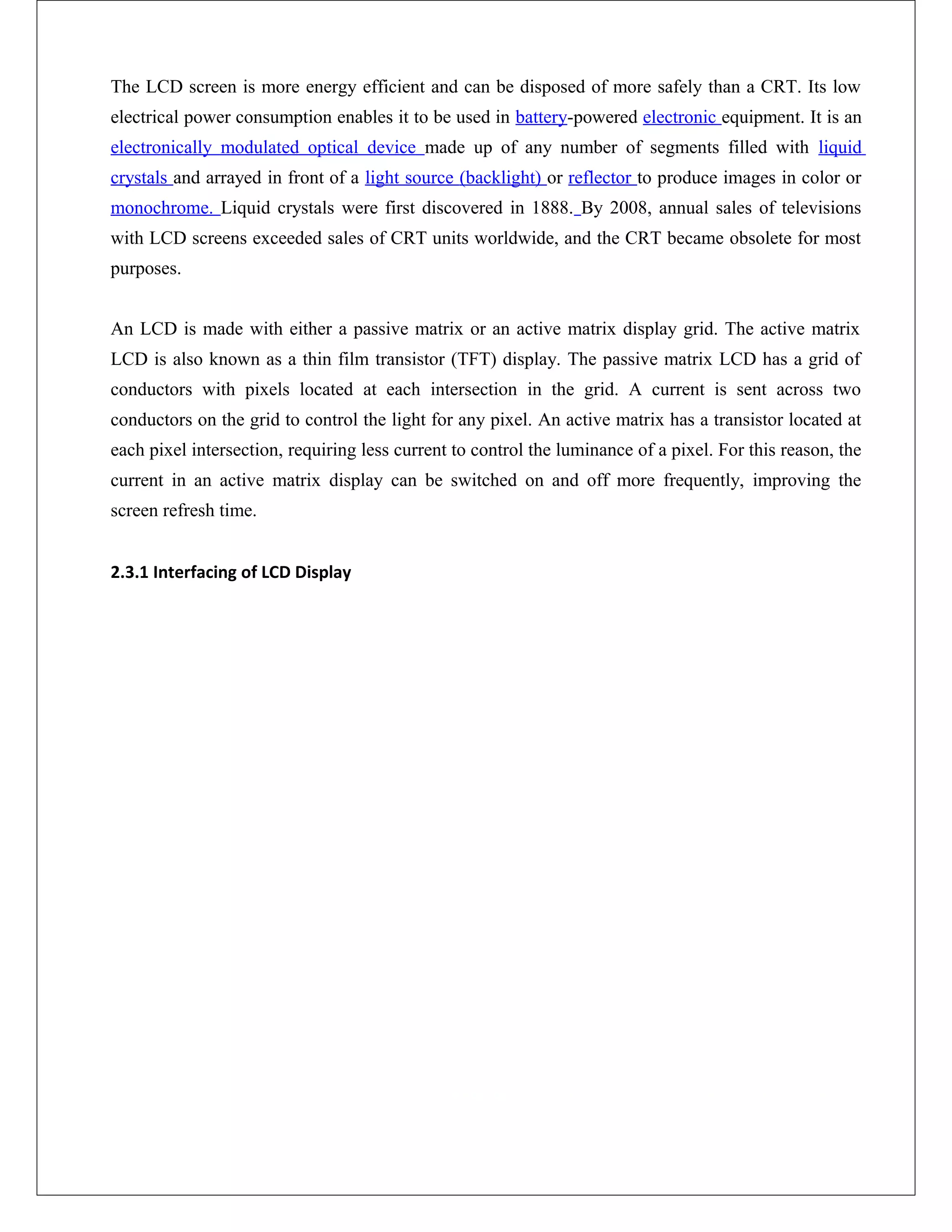 The LCD screen is more energy efficient and can be disposed of more safely than a CRT. Its low
electrical power consumption enables it to be used in battery-powered electronic equipment. It is an
electronically modulated optical device made up of any number of segments filled with liquid
crystals and arrayed in front of a light source (backlight) or reflector to produce images in color or
monochrome. Liquid crystals were first discovered in 1888. By 2008, annual sales of televisions
with LCD screens exceeded sales of CRT units worldwide, and the CRT became obsolete for most
purposes.
An LCD is made with either a passive matrix or an active matrix display grid. The active matrix
LCD is also known as a thin film transistor (TFT) display. The passive matrix LCD has a grid of
conductors with pixels located at each intersection in the grid. A current is sent across two
conductors on the grid to control the light for any pixel. An active matrix has a transistor located at
each pixel intersection, requiring less current to control the luminance of a pixel. For this reason, the
current in an active matrix display can be switched on and off more frequently, improving the
screen refresh time.
2.3.1 Interfacing of LCD Display
 