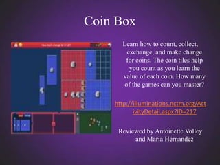 Coin Box
      Learn how to count, collect,
        exchange, and make change
       for coins. The coin tiles help
         you count as you learn the
      value of each coin. How many
       of the games can you master?

    http://illuminations.nctm.org/Act
           ivityDetail.aspx?ID=217

     Reviewed by Antoinette Volley
          and Maria Hernandez
 