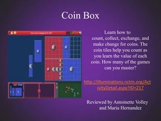Coin Box
              Learn how to
       count, collect, exchange, and
        make change for coins. The
        coin tiles help you count as
        you learn the value of each
       coin. How many of the games
              can you master?

    http://illuminations.nctm.org/Act
           ivityDetail.aspx?ID=217

     Reviewed by Antoinette Volley
          and Maria Hernandez
 
