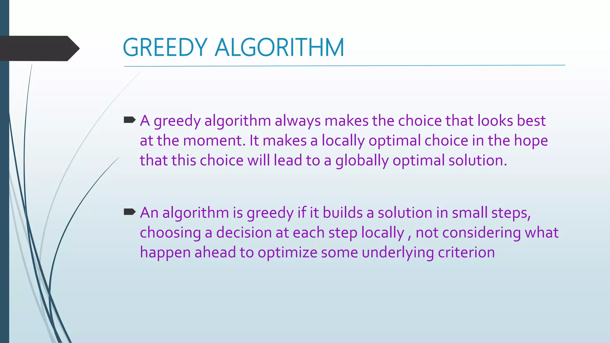 GREEDY ALGORITHM
A greedy algorithm always makes the choice that looks best
at the moment. It makes a locally optimal choice in the hope
that this choice will lead to a globally optimal solution.
An algorithm is greedy if it builds a solution in small steps,
choosing a decision at each step locally , not considering what
happen ahead to optimize some underlying criterion
 