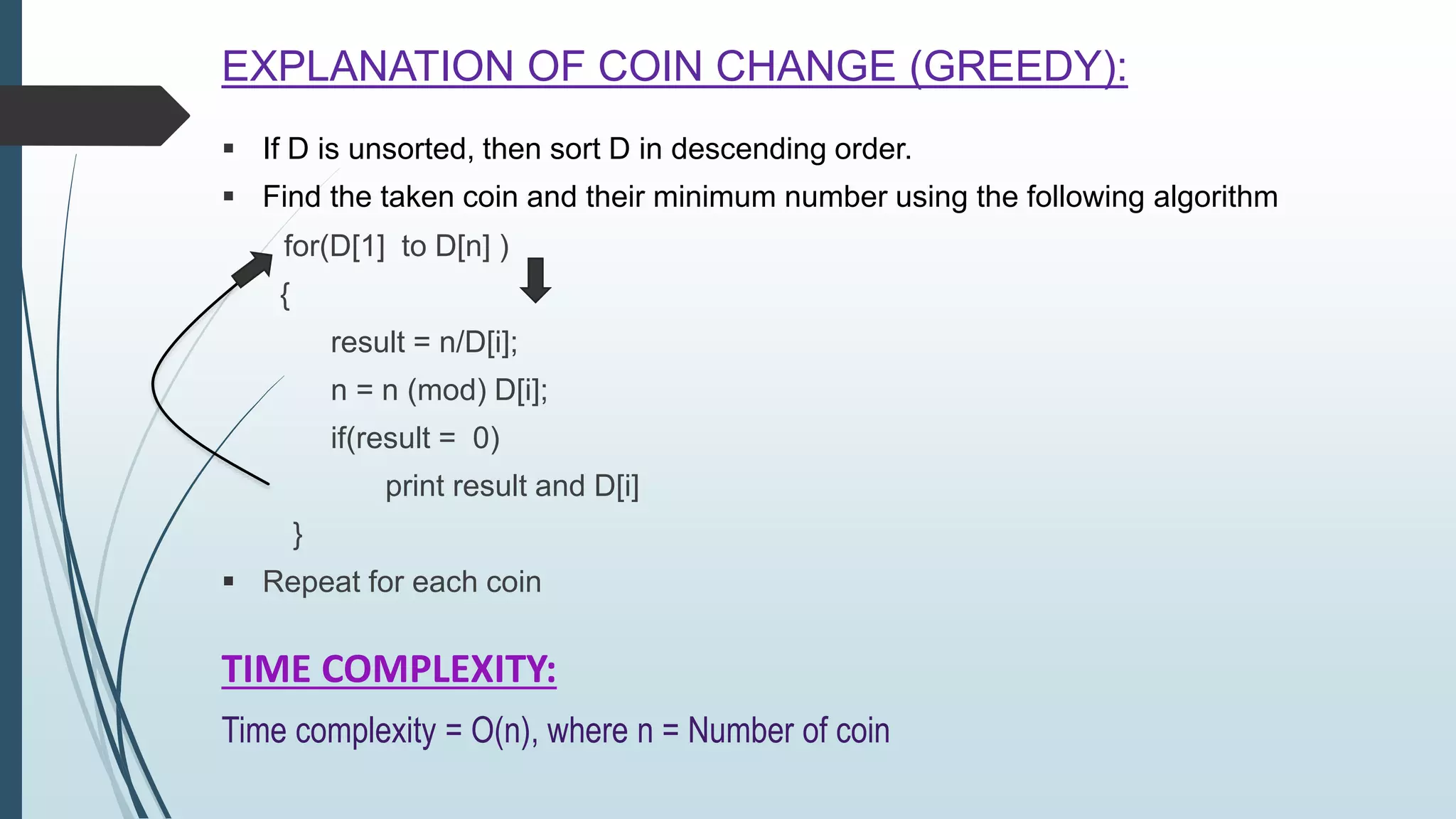  If D is unsorted, then sort D in descending order.
 Find the taken coin and their minimum number using the following algorithm
for(D[1] to D[n] )
{
result = n/D[i];
n = n (mod) D[i];
if(result = 0)
print result and D[i]
}
 Repeat for each coin
EXPLANATION OF COIN CHANGE (GREEDY):
TIME COMPLEXITY:
Time complexity = O(n), where n = Number of coin
 