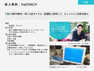 導入事例：theSNACK
安い決済手数料・早い入金サイクル・話題性に期待して、ビットコイン決済を導入
業態
・飲食店（カフェ）
導入背景
・高い手数料を取られるクレジットカードに
代わる支払い方法を探していた。
導入前の期待
①安い決済手数料
②早い入金
③話題性
導入後の感想
①決済手数料1%だけ。（初期費用・基本料なし）
②最短翌日に入金してもらえる。
③ビットコイナーたちが、SNS経由で知って来客
ビットコインコミュニテイの定例会の場所とも
なり、毎月の売上に貢献
theSNACK店長：五十嵐様
無償提供されるプレート iPadをご利用
決済
 