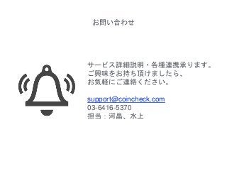 お問い合わせ
サービス詳細説明・各種連携承ります。
ご興味をお持ち頂けましたら、
お気軽にご連絡ください。
support@coincheck.com
03-6416-5370
担当：河畠、水上
 
