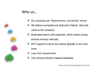 Why us… Our practices are  Result driven ,not activity -driven We deliver competitive & distinctive Talents  that add value to the company  Dedicated teams with expertise, which works across diverse industry verticals. 24/7 support to serve any where globally in any time zone. Less Turn around time. Very strong industry mapped database. www.coincidemanagement.com 