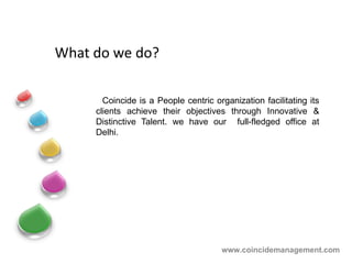 What do we do? Coincide is a People centric organization f acilitating  its clients achieve their objectives through Innovative & Distinctive Talent. we have our  full-fledged office at Delhi. www.coincidemanagement.com 