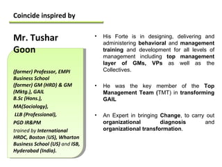 Coincide inspired by  His Forte is in designing, delivering and administering  behavioral  and  management training  and development for all levels of management including  top management layer of GMs, VPs  as well as the Collectives. He was the key member of the  Top Management Team ( TMT) in  transforming GAIL An Expert in bringing  Change ,   to carry out  organizational diagnosis  and  organizational transformation . Mr. Tushar Goon (former) Professor, EMPI Business School (former) GM (HRD) & GM (Mktg.), GAIL B.Sc (Hons.),  MA(Sociology), LLB (Professional),  PGD IR&PM  trained by  International HRDC, Boston  ( US), Wharton Business School (US)  and  ISB, Hyderabad (India).  