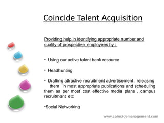 Coincide Talent Acquisition Providing help in identifying appropriate number and quality of prospective  employees by :  Using our active talent bank resource Headhunting  Drafting attractive recruitment advertisement , releasing  them  in most appropriate publications and scheduling them as per most cost effective media plans , campus recruitment  etc Social Networking    www.coincidemanagement.com 