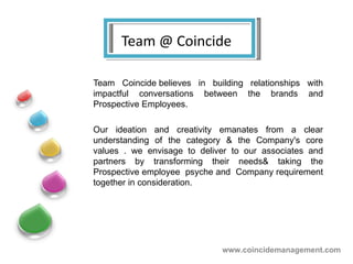 Team @ Coincide Team Coincide believes in building relationships with impactful conversations between the brands and Prospective Employees.  Our ideation and creativity emanates from a clear understanding of the category & the Company's core values . we envisage to deliver to our associates and partners by transforming their needs& taking the Prospective employee  psyche and  Company requirement together in consideration. www.coincidemanagement.com 