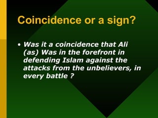 Coincidence or a sign? Was it a coincidence that Ali (as) Was in the forefront in defending Islam against the attacks from the unbelievers,   in every battle ? 