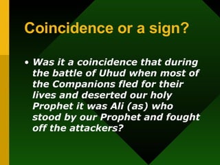 Coincidence or a sign? Was it a coincidence that during the battle of Uhud when most of the Companions fled for their lives and deserted our holy Prophet it was Ali (as) who stood by our Prophet and fought off the attackers? 