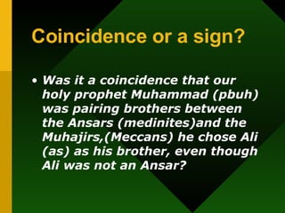 Coincidence or a sign? Was it a coincidence that our holy prophet Muhammad (pbuh) was pairing brothers between the Ansars (medinites)and the Muhajirs,(Meccans) he chose Ali (as) as his brother, even though Ali was not an Ansar? 