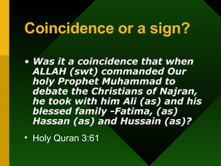 Coincidence or a sign? Was it a coincidence that when ALLAH (swt) commanded Our holy Prophet Muhammad to debate the Christians of Najran, he took with him Ali (as) and his blessed family -Fatima, (as) Hassan (as) and Hussain (as)? Holy Quran 3:61 