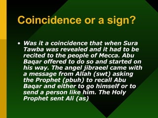 Coincidence or a sign? Was it a coincidence that when Sura Tawba was revealed and it had to be recited to the people of Mecca. Abu Baqar offered to do so and started on his way. The angel jibraeel came with a message from Allah (swt) asking the Prophet (pbuh) to recall Abu Baqar and either to go himself or to send a person like him. The Holy Prophet sent Ali (as) 
