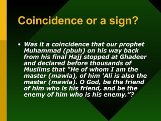Coincidence or a sign? Was it a coincidence that our prophet Muhammad (pbuh) on his way back from his final Hajj stopped at Ghadeer and declared before thousands of Muslims that &quot;He of whom I am the master (mawla), of him 'Ali is also the master (mawla). O God, be the friend of him who is his friend, and be the enemy of him who is his enemy.”? 